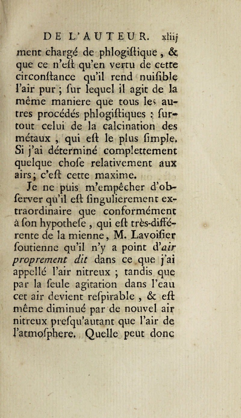 ment chargé de phlogiftique , & que ce n’eft qu’en vertu de cette circonftance qu’il rend nuifible l’air pur ; fur lequel il agit de la même maniéré que tous les au¬ tres procédés phlogiftiques : fur* tout celui de la calcination des métaux , qui eft le plus fimple. Si j’ai déterminé complettement quelque chofe relativement aux airs; c’eft cette maxime. Je ne puis m’empêcher d’ob- ferver qu’il eft lingulierement ex¬ traordinaire que conformément à fon hypothefe , qui eft très-diffé¬ rente de la mienne, M. Lavoifier foutienne qu’il n’y a point d’^ir proprement dit dans ce que j’ai appellé l’air nitreux ; tandis que par la feule agitation dans l’eau cet air devient refpirable , & eft même diminué par de nouvel air nitreux prefqu’autant que l’air de l’atmofphere. Quelle peut donc