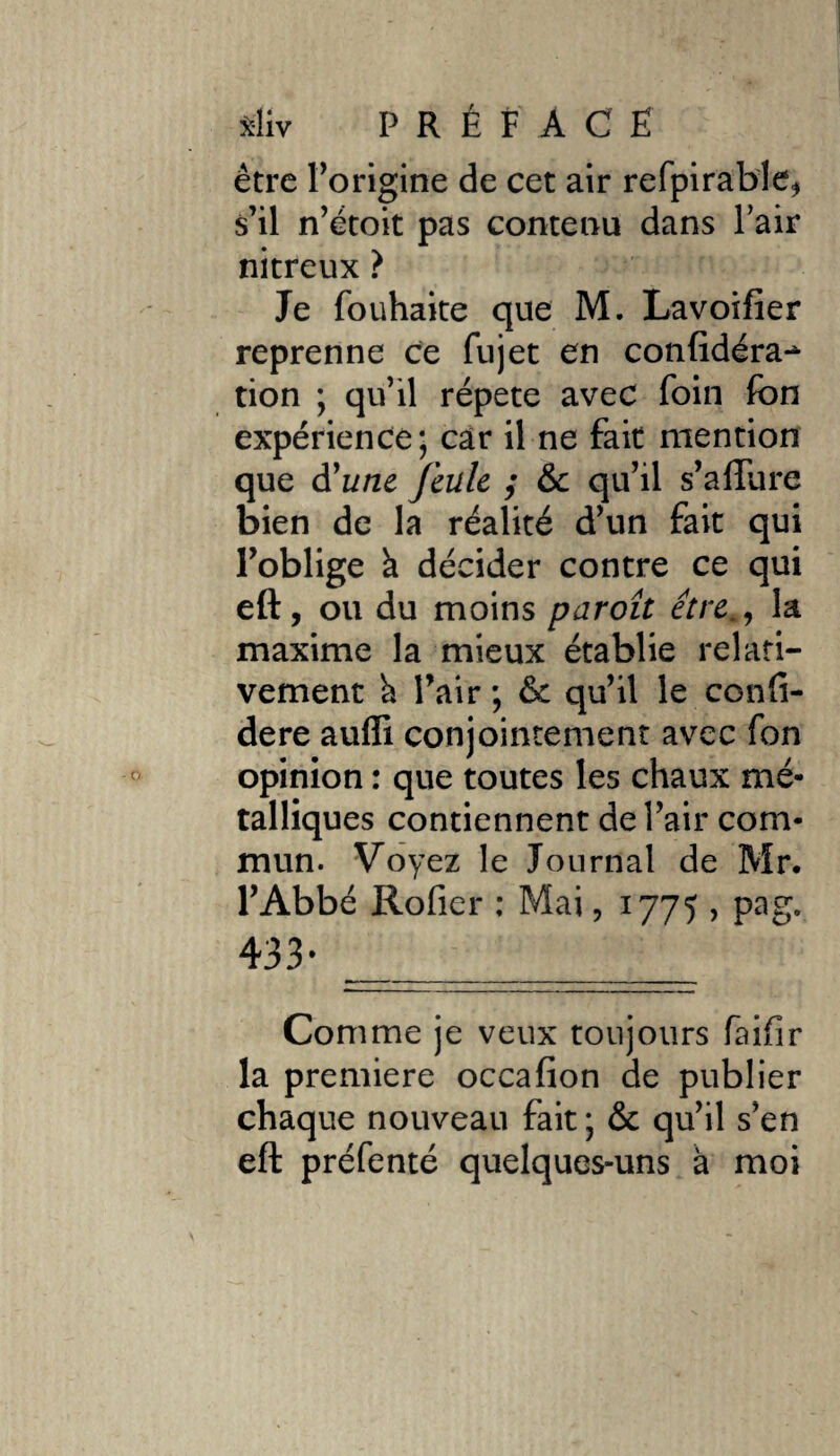 x-liv P R É F A C Ë être l’origine de cet air refpirable* s’il n’étoit pas contenu dans Pair nitreux ? Je fouhaite que M. Lavoifier reprenne ce fujet en confidéra** tion ; qu’il répété avec foin fon expérience; car il ne fait mention que à'une feule ; 6c qu’il s’afture bien de la réalité d’un fait qui Poblige à décider contre ce qui eft, ou du moins paroît être., la maxime la mieux établie relati¬ vement à Pair ; 6c qu’il le confi- dere aufli conjointement avec fon opinion : que toutes les chaux mé¬ talliques contiennent de l’air com¬ mun. Voyez le Journal de Mr. l’Abbé Rofier : Mai, 1775 , pag. 433* ____ Comme je veux toujours faifir la premiere occafion de publier chaque nouveau fait ; 6c qu’il s’en eft préfenté quelques-uns à moi