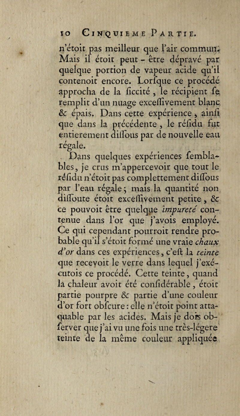 n’étoit pas meilleur que l’air commun. Mais il étoit peut - être dépravé par quelque portion de vapeur acide qu’il contenoit encore. Lorlque ce procédé approcha de la liccité , le récipient fe remplit d’un nuage exceüivement blanc & épais. Dans cette expérience , ainli que dans la précédente , le rélidu fut entièrement dilfous par de nouvelle eau régale. Dans quelques expériences fembla- blés, je crus m’appercevoir que tout le rélidu n’étoit pas complettement dilfous par l’eau régale ; mais la quantité non dilfoute étoit exceflivement petite, ôc ce pouvoit être quelque impureté con¬ tenue dans l’or que j’avois employé. Ce qui cependant pourrait rendre pro¬ bable qu’il s’étoit formé une vraie chaux céor dans ces expériences, c’eft la teinte que recevoit le verre dans lequel j’exé- cutois ce procédé. Cette teinte, quand la chaleur avoir été confidérable, étoit partie pourpre fk partie d’une couleur d’or fort obfcure : elle n’étoit point atta¬ quable par les acides. Mais je dors ob¬ server que j’ai vu une fois une très-légere teinte de la même couleur appliquée