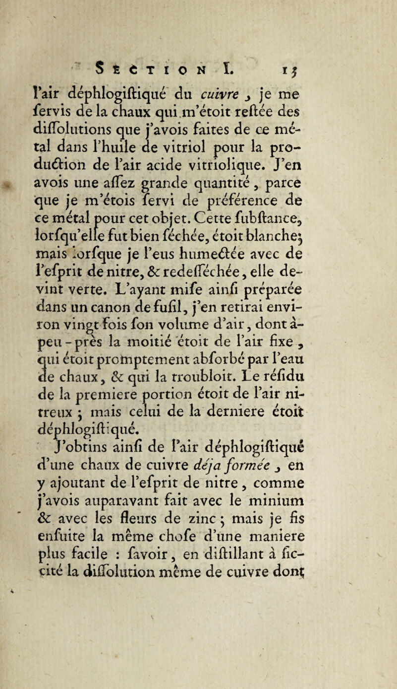 l’air déphlogiftiqué du cuivre j je me fervis de la chaux qui.m’étoit reliée des dilTolutions que j’avois faites de ce mé¬ tal dans l’huile de vitriol pour la pro¬ duction de l’air acide vitriolique. J’en avois une alfez grande quantité, parce que je m’étois fervi de préférence de ce métal pour cet objet. Cette fub fiance, lorfqu’elîe fut bien féchée, étoit blanche^ mais lorfque je l’eus humectée avec de l’efprit de nitre, 8c redefféchée, elle de¬ vint verte. L’ayant mife ainfi préparée dans un canon de fulil, j’en retirai envi¬ ron vingt fois fon volume d’air, dont à- peu - près la moitié étoit de l’air fixe , qui étoit promptement abforbé par l’eau de chaux, 8c qui la rroubloit. Le rélidu de la premiere portion étoit de l’air ni¬ treux ; mais celui de la derniere étoit déphlogiftiqué. J’obtins ainfi de fair déphlogiftiqué d’une chaux de cuivre déjà formée en y ajoutant de l’efprit de nitre , comme j’avois auparavant fait avec le minium 8c avec les fleurs de zinc ; mais je fis enfuite la même chofe d’une maniéré plus facile : favoir, en difbillant à fie— cité la diffolution même de cuivre dont