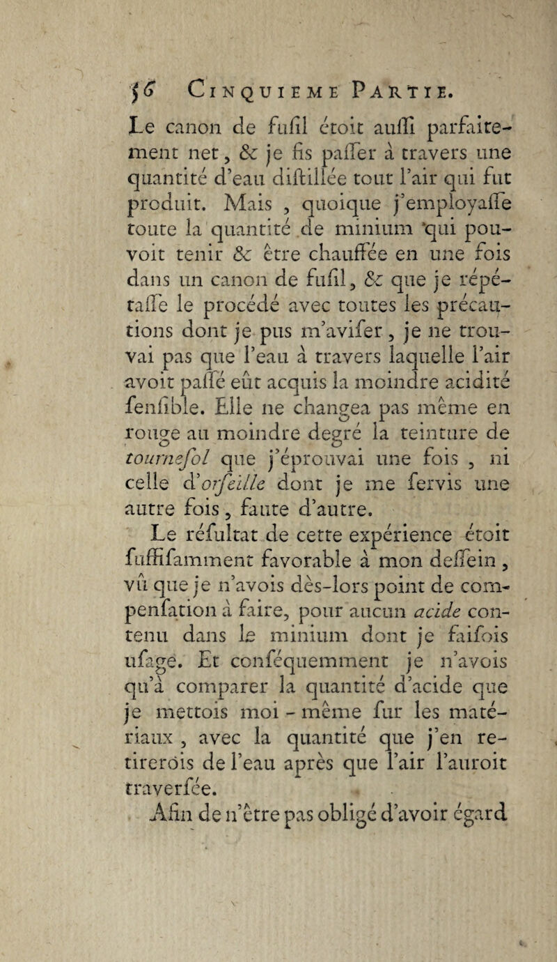 Le canon de fufil croit aulîl parfaire¬ ment net, & je fis palier à travers une quantité d’eau diftiilée tout Pair qui fut produit. Mais , quoique j’employaffe toute la quantité de minium ‘qui pou- voit tenir &c être chauffée en une fois dans un canon de fufil, & que je répé- talïe le procédé avec toutes les précau¬ tions dont je pus m’avifer, je ne trou¬ vai pas que l’eau a travers laquelle Pair avoir pâlie eût acquis la moindre acidité fenlible. Elle ne changea pas même en rouge au moindre degré la teinture de tournefol que j’éprouvai une fois , ni celle cl’orfcille dont je me fervis une autre fois, faute d’autre. Le réfultat de cette expérience étoit fuffifamment favorable à mon deffein , vu que je n’avois dès-lors point de com- penfation a faire, pour aucun acide con¬ tenu dans Le minium dont je faifois ufagé. Et conféquemment je n’avois qu’à comparer la quantité d’acide que je mettois moi - même fur les maté¬ riaux , avec la quantité que j’en re- tirerôis de Peau après que Pair l’auroit traverfée. Afin de n’être pas obligé d’avoir égard