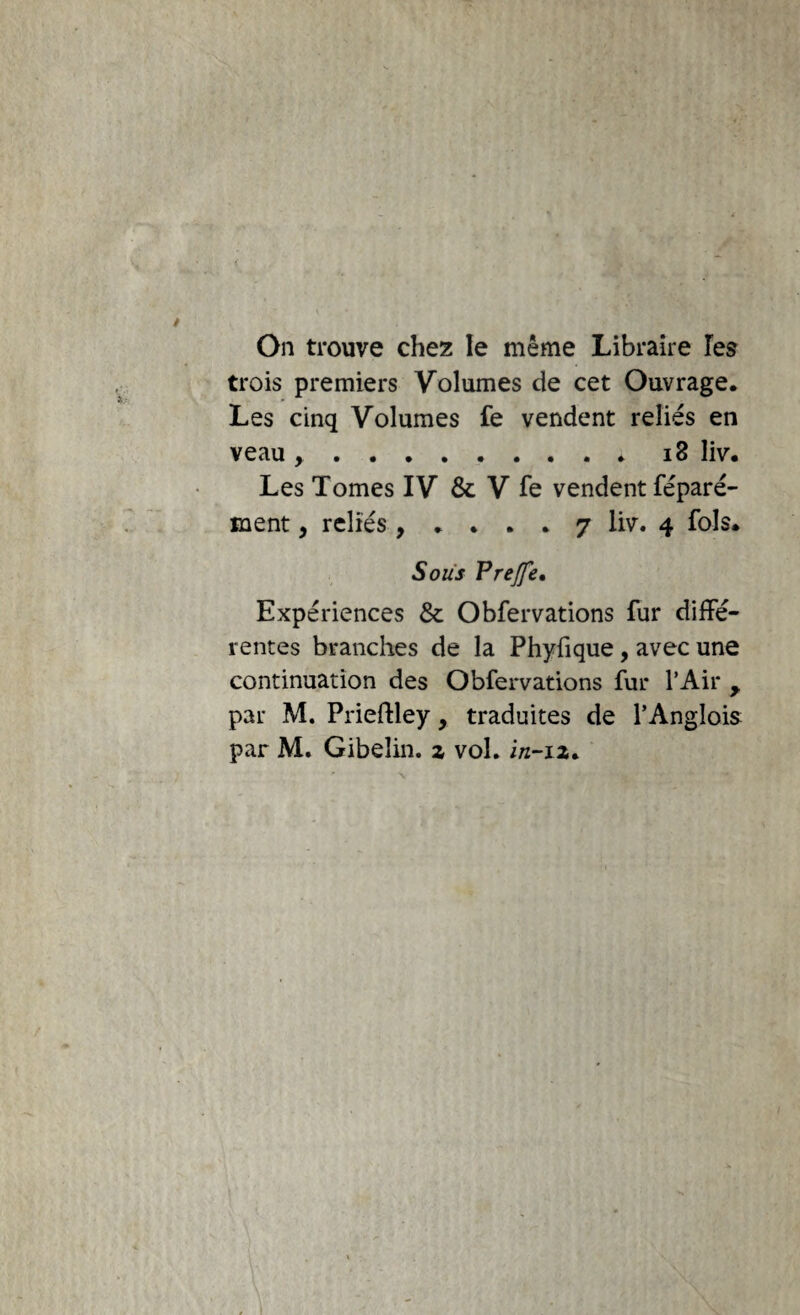 On trouve chez le même Libraire Te? trois premiers Volumes de cet Ouvrage. Les cinq Volumes fe vendent reliés en veau ..i8 liv. Les Tomes IV & V fe vendent féparé- ment, reliés , 7 liv. 4 fols. Sous Prejfe, Expériences & Obfervations fur diffé¬ rentes branches de la Phyfique, avec une continuation des Obfervations fur l’Air , par M. Priefiley, traduites de l’Anglois par M. Gibelin, z vol. i/z-iz. I