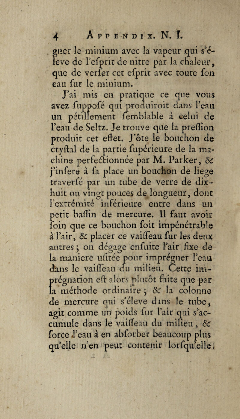 giier le minium avec la vapeur qui s’é¬ lève de refpric de nitre par la chaleur, que de verier cet efprit avec toute fon eau fur le minium. J’ai mis en pratique ce que vous avez fuppofé qui produiroit dans l’eau un pétillement femblable à celui de l’eau de Seltz. Je trouve que la prelîîon produit cet effet. J’ôte le bouchon de cryftal de la partie fupérieure de la ma¬ chine perfeélionnée par M. Parker, Sc j’infere à fa place un bouchon de liege traverfé par un tube de verre de dix- huit ou vingt pouces de longueur, dont l’extrémité inférieure entre dans un petit baffin de mercure. Il faut avoir foin que ce bouchon foit impénétrable à l’air, ôc placer ce vaiffeau fur les deux autres j on dégage enfiiite l’air fixe de la maniéré ulitée pour imprégner l’eau dans le vaiffeau du milieu. Cette im¬ prégnation eft alors plutôt faite que par la méthode ordinaire , de la colonne de mercure qui s’élève dans le tube, agit comme un poids fur l’air qui s’ac¬ cumule dans le vaiffeau du milieu, 6c force 4’eau à en abforber beaucoup plus quelle ifen peut contenir lorfqu’elle,