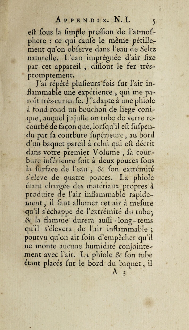 eft fous la ftmple preftion de lattriof- phere : ce qui caufe le même pétille¬ ment qu’on obferve dans l’eau ce Seltz naturelle. L’eau imprégnée d’air fixe par cet appareil , diftbut le fer très- promptement. J’ai répété plufieurs fois fur l’air in- fiammable une expérience , qui me pa- roît très-curieufe. J’’adapte à une phiole à fond rond un bouchon de liege coni¬ que, auquel j’ajiifte un tube de verre re¬ courbé de façon que, lorfqu’il eft fufpen- du par fa courbure fupérieure, au bord d’un baquet pareil a celui qui eft décrit dans votre premier Volume , fa cour¬ bure inférieure foit à deux pouces fous la furface de l’eau , Ôc fon extrémité s’élève de quatre pouces. La phiole étant chargée des matériaux propres à produire de l’air infiammable rapide¬ ment , il faut allumer cet air à mefure qu’il s’échappe de l’extrémité du tube*, ik la flamme durera aufli-long-tems qu’il s’élèvera de l’air inflammable ; pourvu qu’on ait foin d’empêcher qu’il ne monte aucune humidité conjointe¬ ment avec l’air. La phiole & fon tube étant placés fur le bord du baquet,.il