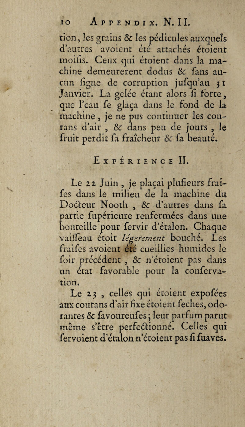 tion, les grains & les pédicules auxquels d’autres avoienr été attachés étoient moifis. Ceux qui étoient dans la ma¬ chine demeurèrent dodus 3c fans au¬ cun ligne de corruption jufqii’au 31 Janvier. La gelée étant alors li forte, que l’eau fe glaça dans le fond de la machine, je ne pus continuer les cou- rans d’air , ôc dans peu de jours , le fruit perdit fa fraîcheur de fa beauté. Expérience II. Le 22 Juin , je plaçai plufietirs frai- fes dans le milieu de la machine du Doébeur Nooth , 3c d’autres dans fa partie fupérieure renfermées dans une bouteille pour fervir d’étalon. Chaque vailleau étoit légèrement bouché. Les fraifes avoient été cueillies humides le foir précédent , 3c n’étoient pas dans un état favorable pour la conferva- tion. Le 23 , celles qui étoient expofées aux courans d’air fixe étoient feches, odo¬ rantes & favoureufes; leur parfum parut meme s’être perfeéfionné. Celles qui fervoient d’étalon n’étoient pas li fuaves.