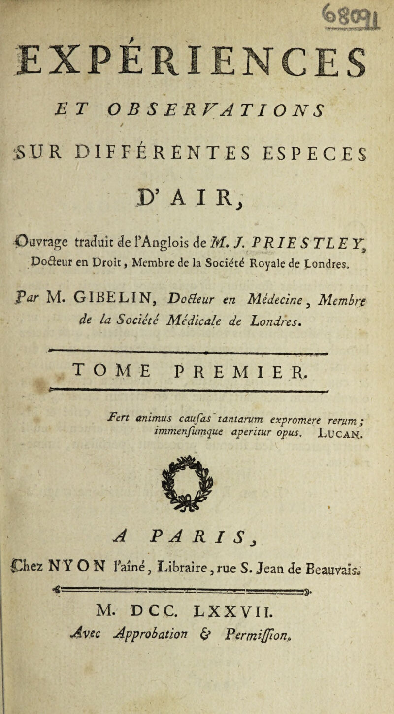 ^lai EXPÉRIENCES ET OBSERFATIONS ✓ ■SUR DIFFÉRENTES ESPECES \ P’ AIR, Ouvrage traduit de TAnglois de M, J. PRIE S TL E Dodeur en Droit, Membre de la Société Royale de J-ondres. par M. GIBELIN, DoReur en Médecine^ Membre de la Société M.édïcale de Londres* tome premier. l. Fert animus caufas'tantarum expromere rerum; immenfumque aperitur opus. LUCAN. A P A R I S ^ Chez N Y O N Taîné, Libraire, rue S. Jean de Beauvais; <================ _s. M. DCC. LXXVII. Avec Approbation ^ Eertniffion*