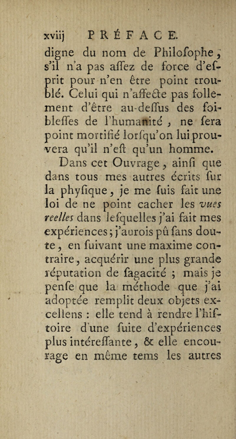 digne du nom de Philofophe ^ s'il n a pas affez de force d'ef- prit pour n’en être point trou¬ blé. Celui qui n’affecte pas folle¬ ment d’être au-deffus des foi- bleffes de l’humanité ^ ne fera point mortifié lorfqu’on lui prou¬ vera qu’il n’efl: qu’un homme. Dans cet Ouvrage ^ ainfi que dans tous mes autres écrits fur la phyfique^ je me fuis fait une loi de ne point cacher les viies reelles dans lefquelles j’ai fait mes expériences ; j’aurois pu fans dou¬ te 5 en fuivant une maxime con¬ traire^ acquérir une plus grande réputation de fagacité ; mais je penfetque la méthode que j’ai adoptée remplit deux objets ex- celiens : elle tend à rendre l’hif- toire d une fuite d’expériences plus intéreffante ^ & elle encou¬ rage en même tems les autres