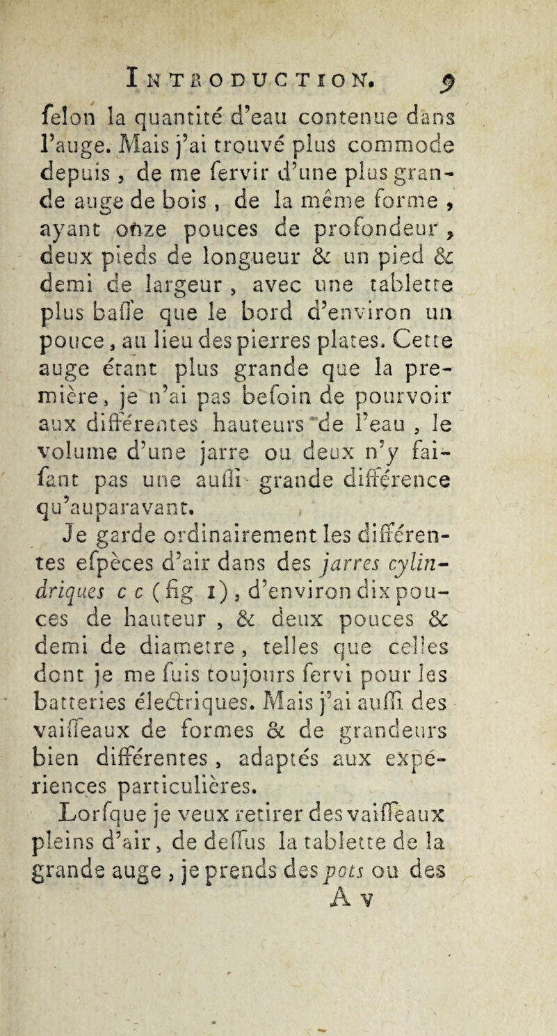 felon la quantité d’eau contenue dans l’auge. Mais j’ai trouvé plus commode depuis, de me fervir d’une plus gran¬ de auge de bois , de la même forme , ayant onze pouces de profondeur , deux pieds de longueur & un pied & demi de largeur , avec une tablette plus bafl'e que le bord d’environ un pouce, au lieu des pierres plates. Cette auge étant plus grande que la pre¬ mière, je n’ai pas befoin de pourvoir aux différentes hauteurs “de l’eau , le volume d’une jarre ou deux n’y fai- fant pas une aufîi- grande différence qu’auparavant. , Je garde ordinairement les différen¬ tes efpèces d’air dans des jarres cylin-- driques c c ( hg i) , d’environ dix pou¬ ces de hauteur , & deux pouces de demi de diamètre , telles que celles dont je me fuis toujours fervi pour les batteries éleélriques. Mais j’ai aufli des vaiffeaux de formes oc de grandeurs bien différentes, adaptés aux expé¬ riences particulières. Lorfque je veux retirer des vaiffeaux pleins d’air, de deffus la tablette de la grande auge , je prends des pots ou des A V