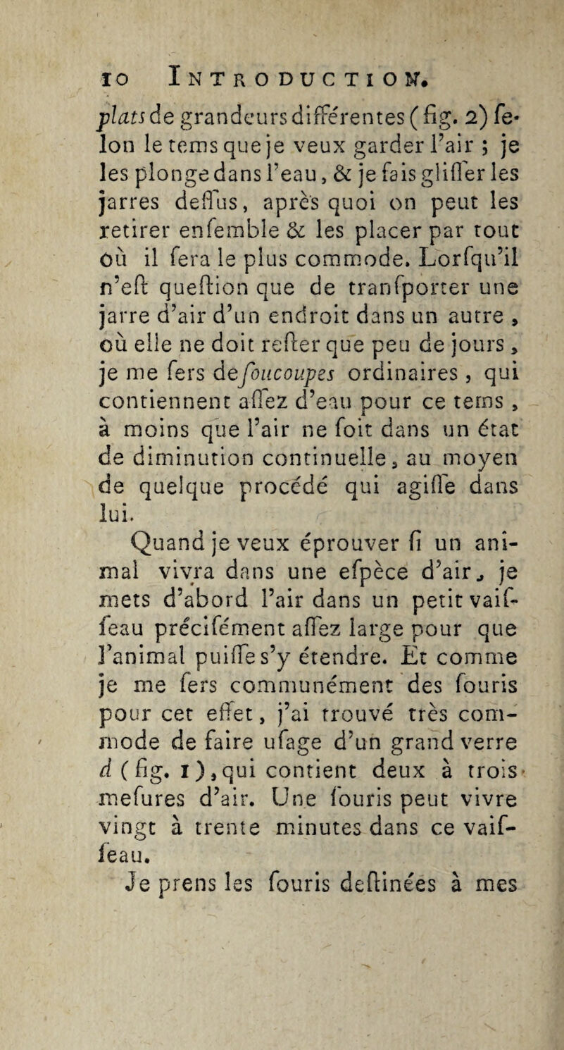 plats de grandeurs différentes (fig. 2) fe- Ion le terns que je veux garder l’air ; je les plonge dans l’eau, & je fais glilîer les jarres dedus, après quoi on peut les retirer enremble& les placer par roue OÙ il fera le plus commode. Lorfqu’il n’efl: queftion que de tranfporter une jarre d’air d’un endroit dans un autre , où elle ne doit refier que peu de jours, je me fers defoiicoupes ordinaires, qui contiennent allez d’eau pour ce terns, à moins que l’air ne foit dans un état de diminution continuelle, au moyen de quelque procédé qui agifie dans lui. Quand je veux éprouver fi un ani¬ mal vivra dans une efpèce d’air ^ je mets d’abord l’air dans un petit vaif- feau préclfément aflez large pour que l’animal puifies’y étendre. Et comme je me fers communément des fouris pour cet effet, j’ai trouvé très com¬ mode de faire ufage d’un grand verre d ( fig. I ),qui contient deux à trois- mefures d’air. Une fouris peut vivre vingt à trente mfinutes dans ce vaif- ieau. Je prens les fouris defiinées à mes