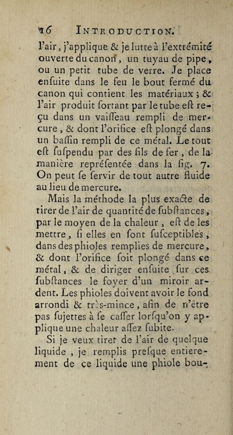 Fair, j’applique & je lutte à l’extrémité ouverte du canon , un tuyau de pipe, ou un petit tube de verre. Je place enfuite dans le feu le bout fermé du canon qui contient les matériaux ; ÔC l’air produit forçant par le tube efl: re¬ çu dans un vailTeau rempli de mer> cure 5 & dont l’orifice efl: plongé dans un baflîn rempli de ce métal. Le tout efl: fufpendu par des fils de fer , de la- manière repréfentée dans la fig. 7. On peut fe fervir de tout autre fluide au lieu de mercure. Mais la méthode la plus exaéle de tirer de l’air de quantité de fubflances, par le moyen de la chaleur , efl: de les mettre, fi elles en font fufceptibles > dans des phioles remplies de mercure, & dont l’orifice foit plongé dans ce métal, & de diriger enfuite fur ces fubflances le foyer d’un miroir ar¬ dent. Les phioles doivent avoir le fond arrondi & très-mince , afin de n’être pas fujettes à fe cafler lorfqu’on y ap¬ plique une chaleur aflez fubite. Si je veux tirer de l’air de quelque liquide , je remplis prelque entière¬ ment de ce liquide une phiole bou-