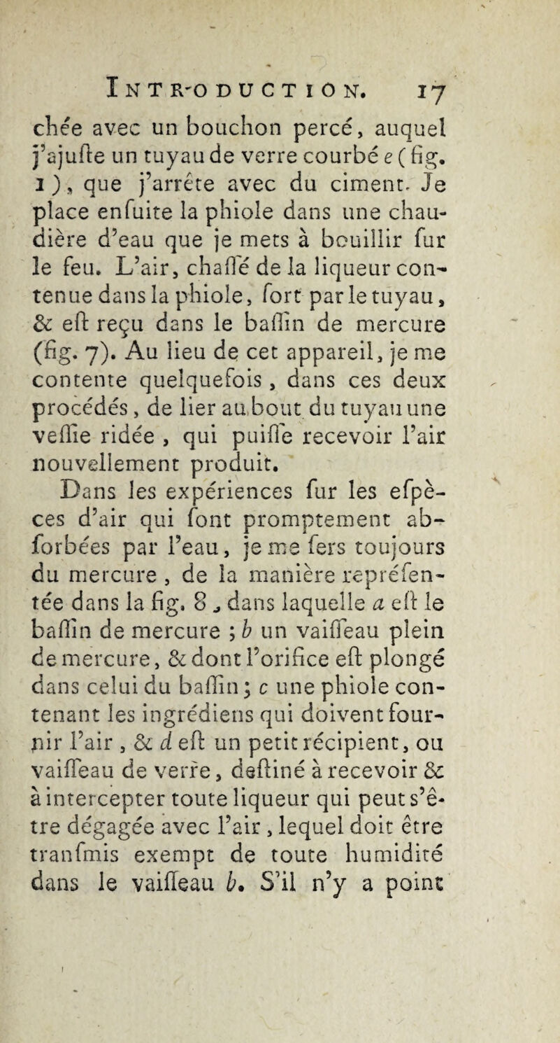 chée avec un bouchon percé, auquel j’ajufle un tuyau de verre courbé e ( I ), que j’arrête avec du ciment. Je place enfuite la phiole dans une chau¬ dière d’eau que je mets à bouillir fur le feu. L’air, chahé de la liqueur con¬ tenue dans la phiole, fort par le tuyau, & eft reçu dans le badin de mercure (fig. 7), Au lieu de cet appareil, je me contente quelquefois, dans ces deux procédés, de lier aabout du tuyau une veille ridée , qui puiile recevoir l’air nouvellement produit. Dans les expériences fur les efpè- ces d’air qui font promptement ab- forbées par l’eau, je me fers toujours du mercure , de la manière repréfen- tée dans la fig. 8 ^ dans laquelle a eh le badin de mercure ; b un vaideau plein de mercure, & dont l’oridce ed: plongé dans celui du badin ; c une phiole con¬ tenant les ingrédiens qui doivent four¬ nir l’air , & d eh un petit récipient, ou vaideau de verre, dehiné à recevoir Ôc à intercepter toute liqueur qui peut s’ê¬ tre dégagée avec l’air , lequel doit être tranfmis exempt de toute humidité dans le vaideau b. S’il n’y a point I