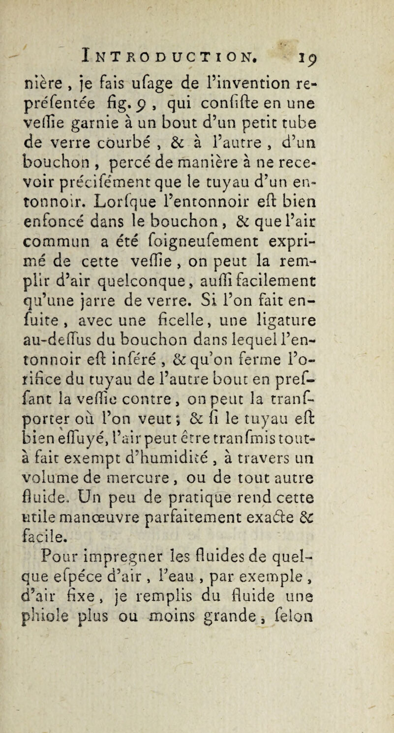 nlère , je fais ufage de l’invention re- préfentée fig» P , qui conlifte en une velTie garnie à un bout d’un petit tube de verre courbé , & à l’autre , d’un bouchon , percé de manière à ne rece¬ voir précifément que le tuyau d’un en¬ tonnoir. Lorfque l’entonnoir eft bien enfoncé dans le bouchon , & que l’air commun a été foigneufement expri¬ mé de cette velîie, on peut la rem¬ plir d’air quelconque, auflifacilement qu’une jarre de verre. Si l’on fait en- fuite , avec une ficelle, une ligature au-deiïus du bouchon dans lequel l’en¬ tonnoir eft inféré , & qu’on ferme l’o¬ rifice du tuyau de l’autre bout en pref- fant la vefiic contre , on peut la tranf- porter où l’on veut ; & fi le tuyau efi: bien efluyé, l’air peut être tran finis tout- à fait exempt d’humidicé , à travers un volume de mercure , ou de tout autre fluide. Un peu de pratique rend cette utile manœuvre parfaitement exade de facile. Pour imprégner les fluides de quel¬ que efpéce d’air , l’eau , par exemple , d’air fixe, je remplis du fiuide une phiole plus ou moins grande j felon