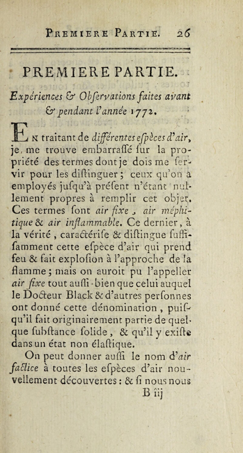 Premiere Partie. 26 PREMIERE PARTIE. - Expériences ù’ Obferv at ions faites avant ^ pendant tannée 1771. N traitant de dijférentes efpèces air^ je, me trouve embarrafl'é fur la pro¬ priété des termes dont je dois me fer- vir pour les diflinguer; ceux qu’on à employés jufqu’à préfent n’étant nul¬ lement propres à remplir cet objet. Ces termes font air fixe ^ air méphi¬ tique air infammable» Ce dernier, à la vérité , caraétérife & diflingue fuffi- famment cette efpèce d’air qui prend feu & fait explofion à l’approche de la flamme ; mais on auroit pu l’appelier air fixe tout aufli -bien que celui auquel le Doéleur Black & d’autres perfonnes ont donné cette dénomination , puiP qu’il fait originairement partie de quel¬ que fubftance lolide , & qu’il y exifte dans un état non élaftique. On peut donner aufli le nom d’^ir faElice à toutes les efpèces d’air nou¬ vellement découvertes ; & fi nous nous