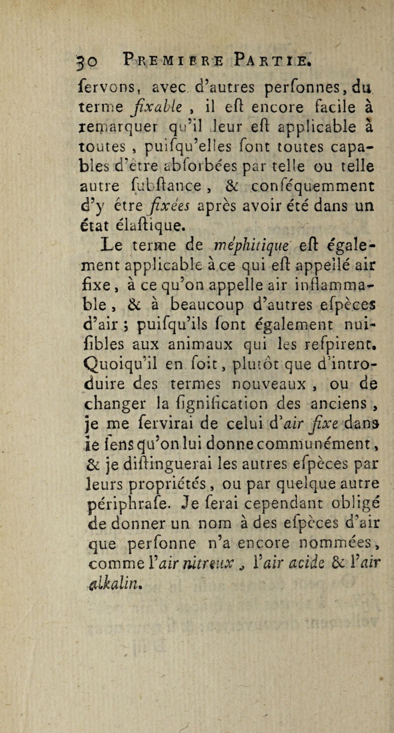 fervons, avec d’autres perfonneSjdu ternie jîxable , il efl encore facile à remarquer qu’il leur efl: applicable à toutes , pulfqu’elles font toutes capa¬ bles d’être ablorbces par telle ou telle autre fubflance, Ôc conféquemment d’y être fixées après avoir été dans un état élafïique. Le terme de méphitique efl égale¬ ment applicable à ce qui efl appeîlé air fixe, à ce qu’on appelle air inflamma¬ ble , à beaucoup d’autres efpèces d’air ; puifqu’ils font également nui- fibles aux animaux qui les refpirent. Quoiqu’il en foit, plutôt que d’intro¬ duire des termes nouveaux , ou de changer la figniflcation des anciens , je me fervirai de celui d’^ir fixe dans ie fens qu’on lui donne communément, & je diftinguerai les autres efpèces par leurs propriétés , ou par quelque autre périphrafe. Je ferai cependant obligé de donner un nom à des efpèces d’air que perfonne n’a encore nommées, comme Vair nitreux ^ Ÿair acide de ctlkalin.