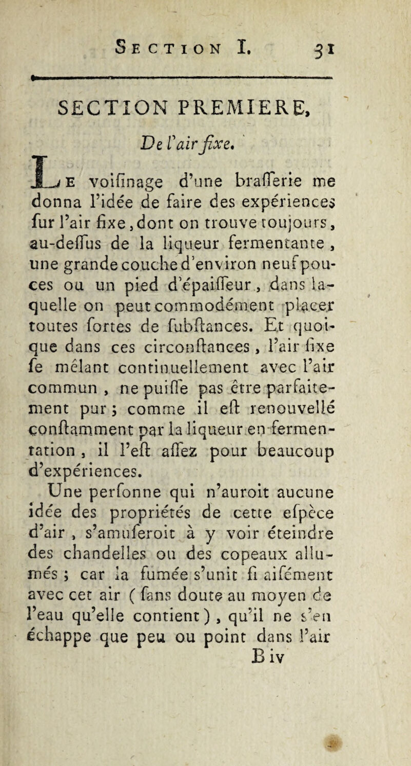 >■11 .....—. SECTION PREMIERE, De r air fixe, JLi E volfinage d’une braflerie me donna l’idée de faire des expériences fur l’air fixe J dont on trouve toujours, au-deflus de la liqueur fermentante , une grande couche d’environ neuf pou¬ ces ou un pied d’épailfeur, dans la¬ quelle on peut commodément placer toutes fortes de fubflances. Ex quoi¬ que dans ces circonfiances, l’air fixe fe mêlant continuellement avec l’air commun , nepuifl'e pas être parfaite¬ ment pur ; comme il efl: renouvelle çonftamment par la liqueur en-fermen¬ tation , il l’eft alTez pour beaucoup d’expériences. Une perfonne qui n’auroit aucune idée des propriétés de cette efpèce d’air , s’amuferoit à y voir éteindre des chandelles ou des copeaux allu¬ més ; car la fumée s’unit fi aifément avec cet air ( fans doute au moyen de l’eau qu’elle contient) , qu’il ne s’eu échappe que peu ou point dans l’air