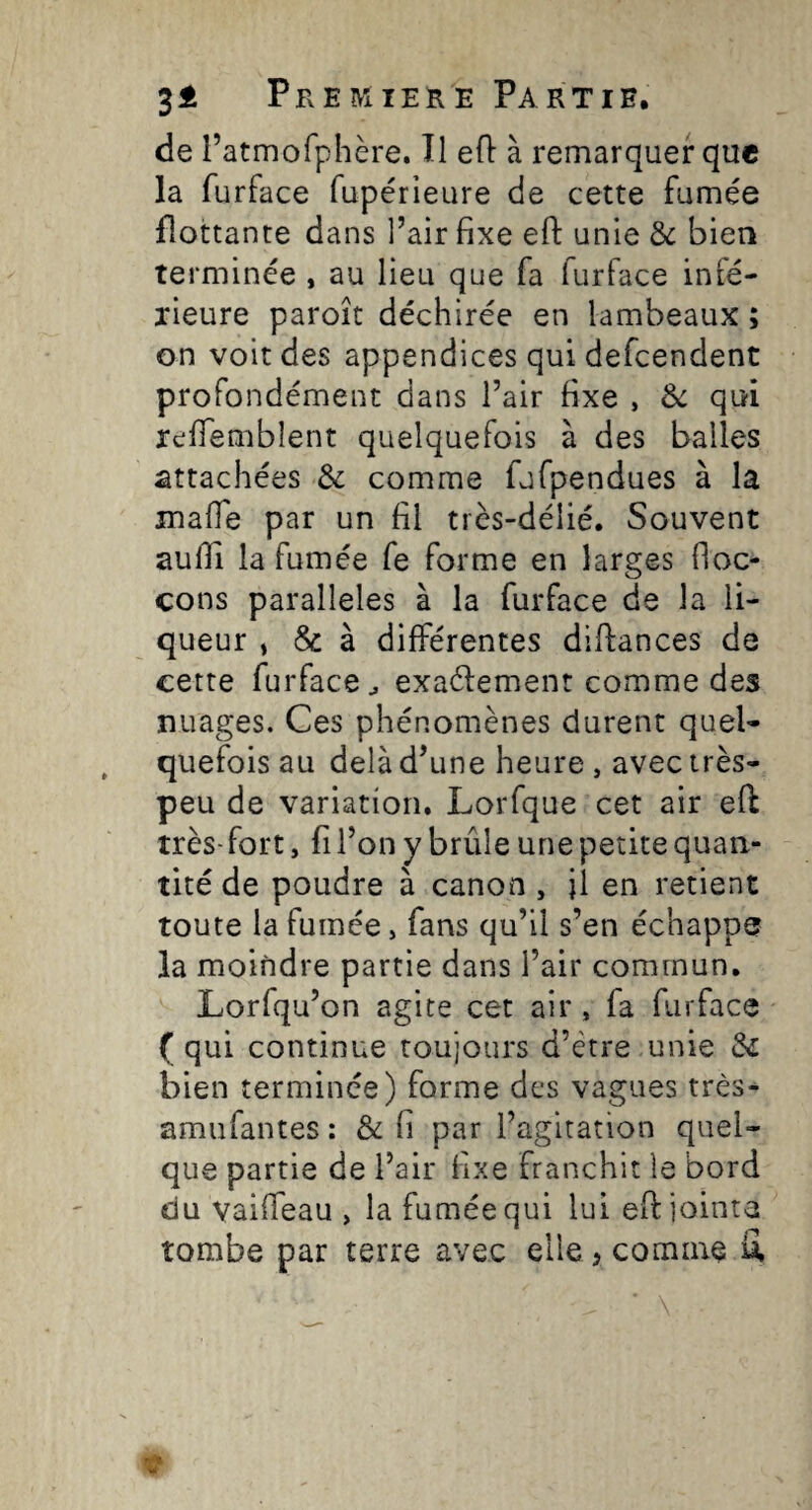 de l’atmofphère. Tl eft à remarquer que la furface fupérieure de cette fumée flottante dans l’air Fixe efl: unie & bien terminée , au lieu que fa furface infé¬ rieure paroît déchirée en lambeaux ; on voit des appendices qui defeendent profondément dans l’air fixe , èc qui reffemblent quelquefois à des balles attachées & comme fjfpendues à la mafle par un fil très-délié. Souvent aufli la fumée Ce forme en larges floc- cons parallèles à la furface de la li¬ queur t 8c à différentes diffances de cette furface^ exaélement comme des nuages. Ces phénomènes durent quel¬ quefois au delà d’une heure, avec très- peu de variation. Lorfque cet air eft très-fort, fi l’on y brûle une petite quan¬ tité de poudre à canon, il en retient toute la fumée, fans qu’il s’en échapper la moindre partie dans l’air commun. Lorfqu’on agite cet air, fa furface ( qui continue toujours d’étre unie 8c bien terminée) forme des vagues très- amufantes : & fi par l’agitation quel¬ que partie de l’air fixe franchit le bord du vaiffeau , la fumée qui lui efl jointa tombe par terre avec elle > comme ü