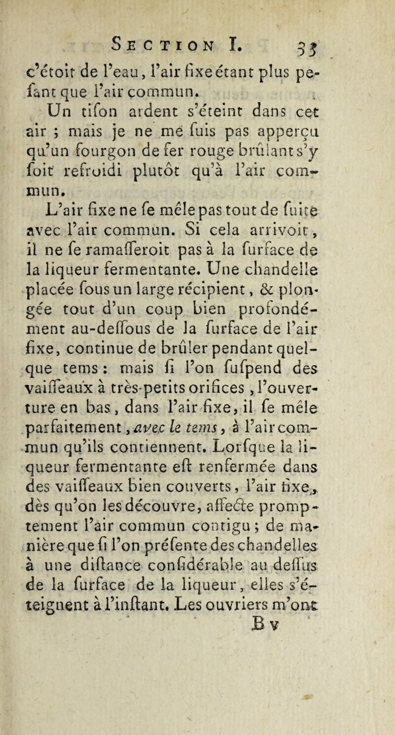 c’étolt de l’eau, l’air fixe étant plus pe¬ lant que l’air commun. Un tifon ardent s’éteint dans cet air ; mais je ne me fuis pas apperçu qu’un fourgon de fer rouge brûiants’y füit refroidi plutôt qu’à l’air com¬ mun. L’air fixe ne fe mêle pas tout de fuite avec l’air commun. Si cela arrivoir, il ne fe ramafferoit pas à la furface de la liqueur fermentante. Une chandelle placée fous un large récipient, & plon¬ gée tout d’un coup bien profondé¬ ment au-deffous de la furface de l’air fixe, continue de brûler pendant quel¬ que tems : mais fi l’on fufpend des vaiiTeaux à très-petits orifices, l’ouver¬ ture en bas, dans l’air fixe, il fe mêle parfaitement y avec le tems, â l’air com¬ mun qu’ils contiennent. Lorfque la li¬ queur fermentante efl: renfermée dans des vaiffeaux bien couverts, l’air fixe,» dès qu’on les découvre, affeéle promp¬ tement l’air commun contigu ; de ma¬ nière que fi l’on préfente des chandelles à une difiance confidérable au defïus de la furface de la liqueur, elles s’é¬ teignent à l’inftant. Les ouvriers m’ont Bv