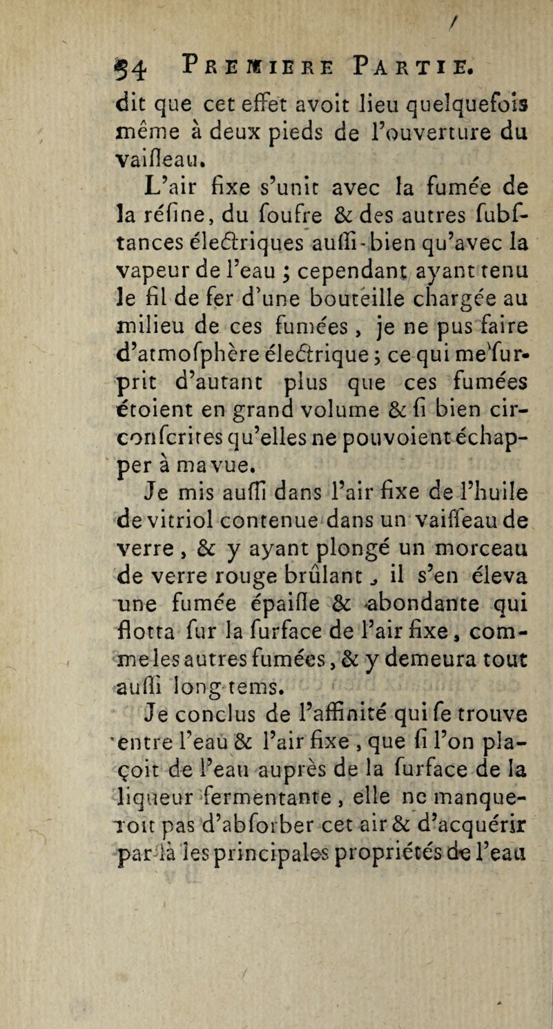 / 54 PREnriERE Partie. dit que cet effet avoit lieu quelquefois même à deux pieds de l’ouverture du vaifîeau. L’air fixe s’unit avec la fumée de îa réfine, du foufre & des autres fubf- tances éleélriques aufiî-bien qu’avec la vapeur de l’eau ; cependant ayant tenu le fil de fer d’une bouteille chargée au milieu de ces fumées, je ne pus faire d’atmofphère électrique ; ce qui meffur- prit d’autant plus que ces fumées étoient en grand volume & fi bien cir- confcrires qu’elles ne pouvoient échap¬ per à ma vue. Je mis auffi dans l’air fixe de l’huile de vitriol contenue dans un vaiffeaude verre , & y ayant plongé un morceau de verre rouge brûlant ^ il s’en éleva une fumée épaifie & -abondante qui flotta fur la furface de l’air fixe, com¬ me les autres fumées, & y demeura tout aufli long tems. Je conclus de l’affinité qui fe trouve •entre l’eau & l’air fixe , que fi l’on pla- çoit de l’eau auprès de la furface de la liqueur fermentante , elle ne manque- Toit pas d’abforber cet air & d’acquérir pardà les principales propriétés de l’eau