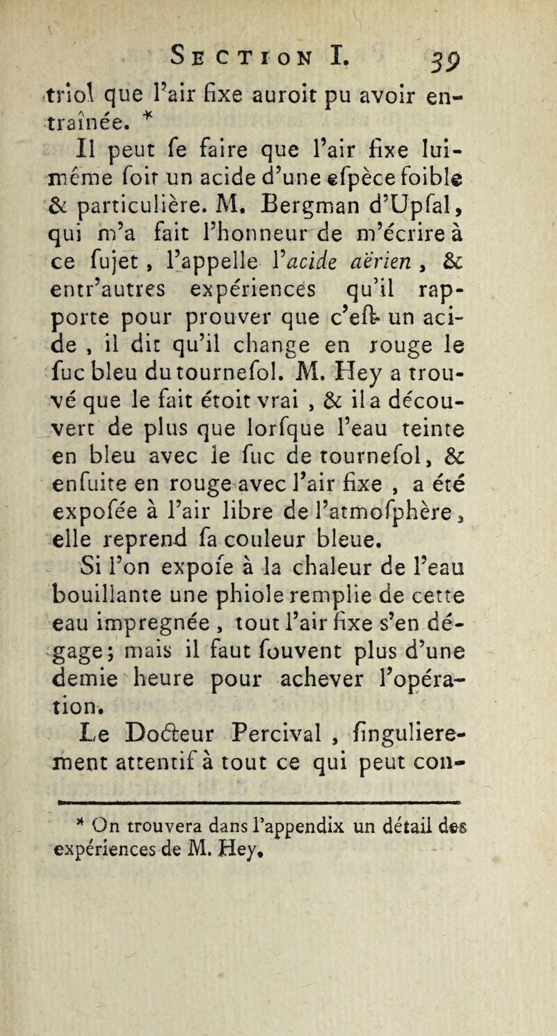 triol que Pair fixe auroit pu avoir en- ^ A r Y trainee. II peut fe faire que Pair fixe lui- méme foir un acide d’une efpèce foible & particulière. M. Bergman d’üpfal, qui m’a fait Phonneur de m’écrire à ce fujet, l’appelle Vacide aerien , & entr’autres expériences qu’il rap¬ porte pour prouver que c’eft- un aci¬ de , il dit qu’il change en rouge le fuc bleu dutournefol. M. Hey a trou¬ vé que le fait étoit vrai , & ila décou¬ vert de plus que lorfque Peau teinte en bleu avec le fuc detournefol, & enfuite en rouge avec Pair fixe , a été expofée à Pair libre de Patmofphère, elle reprend fa couleur bleue. Si l’on expoie à la chaleur de Peau bouillante une phiole remplie de cette eau imprégnée , tout Pair fixe s’en dé¬ gage; mais il faut fouvent plus d’une demie heure pour achever l’opéra¬ tion. Le Doéleur Percival , finguliere- ment attentif à tout ce qui peut con- On trouvera dans l’appendix un détail des expériences de M. Hey,