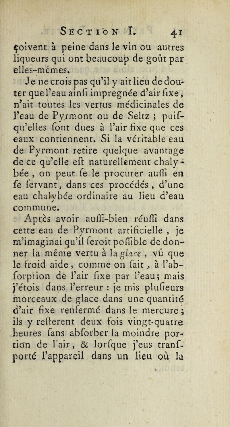 çolvent à peine dans le vin ou autres liqueurs qui ont beaucoup de goût par elles-mêmes. Je ne crois pas qu’il y ait lieu de dou¬ ter que l’eau ainli imprégnée d’air fixe, n’ait toutes les vertus médicinales de l’eau de Pyrm.ont ou de Seltz ; puif- qu’elles font dues à l’air fixe que ces eaux contiennent. Si la véritable eau de Pyrmont retire quelque avantage de ce qu’elle eft naturellement chaly- bée , on peut fe le procurer aufîi en fe fervantj dans ces procédés, d’une eau chalybée ordinaire au lieu d’eau commune. Après avoir aufîi-bien réufîî dans cette eau de Pyrmont artificieile , je m’imaginai qu’il feroit polTible de don¬ ner la même vertu à la. glace , vu que le froid aide , comme on fait ^ à l’ab- forption de l’air fixe par l’eau; mais j’étois dans l’erreur : je mis plufieurs morceaux de glace dans une quantité d’air fixe renfermé dans le mercure; ils y reflerent deux fois vingt-quatre heures fans abforber la moindre por¬ tion de fair, & lorfque j’eus tranf- porté l’appareil dans un lieu où la