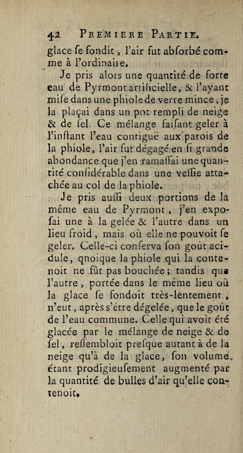 glace fe fondit, Fair fut abforbé com¬ me à l’ordinaiie. Je pris alors une quantité de forte eau de Pyrmontariilicielle, ôc l’ayant mife dans une phiolede verre mince, je la plaçai dans un pot rempli de neige & de fel. Ce mélange faifant geler à l’inflant l’eau contiguë aux'parois de la phiole, l’air fut dégagé en fi grande abondance que j’en ramaffai une quan¬ tité confidérable dans une vefïie atta¬ chée au col de la phiole. . Je pris aulTî deux portions de la même eau de Pyrmont , j’en expo- fai une à la gelée & l’autre dans un lieu froid , mais où elle ne pouvoir fe geler. Celle-ci conferva Ton goût aci¬ dulé, quoique la phiole qui la conte- noit ne fût pas bouchée ; tandis qu« l’autre , portée dans le même lieu où la glace fe fondoit très-lentement , n’eut, après s’être dégelée, que le goût de l’eau commune. Celle qui avoir été glacée par le mélange de neige & de fel, reûembloit prefque autant à de la neige qu’à de la glace, fou volume, étant prodigieufement augmenté par la quantité de bulles d’air qu’elle coa- tenoiu