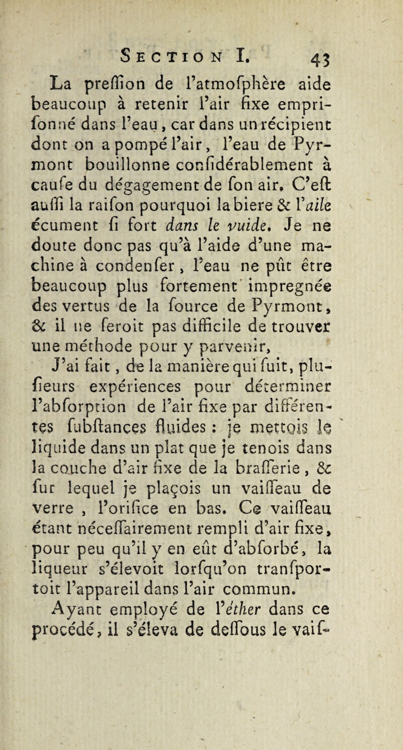 La preffion de l’atmofphère aide beaucoup à retenir l’air fixe empri- fonné dans l’eau, car dans un récipient dont on a pompé l’air, l’eau de Pyr- mont bouillonne confidérablement à caufe du dégagement de Ton air, C’eft aufii la raifon pourquoi labiere de Vaile écument fi fort dans le vuide. Je ne doute donc pas qu’à l’aide d’une ma¬ chine à condenfer, l’eau ne pût être beaucoup plus fortement’ imprégnée des vertus de la fource de Pyrmont, & il ne feroit pas difficile de trouver une méthode pour y parvenir, J’ai fait, de la manière qui fuit, plu- fieurs expériences pour déterminer l’abforption de l’air fixe par difléren- tes fubftances fluides ; je metcois le liquide dans un plat que je tenois dans la couche d’air fixe de la brafferie , de fur lequel je plaçois un vaiffieau de verre , l’orifice en bas. Ce vaiffieau étant néceffiairement rempli d’air fixe, pour peu qu’il y en eût d’abforbé, la liqueur s’élevoit lorfqu’on tranfpor- toit l’appareil dans l’air commun. Ayant employé de Véther dans ce procédé, il s’éleva de deffious le vaif«