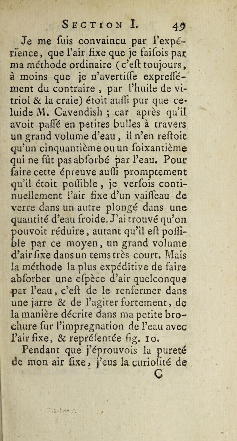 Je me fuis convaincu par l’expé- nence, que Tair fixe que je faifois par ma méthode ordinaire (c’ell: toujours, à moins que je n’avertifle exprefTé- ment du contraire , par l’huile de vi¬ triol & la craie) étoit aufli pur que ce- luide M. Cavendish ; car après qu il avoit pafTé en petites bulles à travers un grand volume d’eau, il n’en reftoit qu’un cinquantième ou un foixantième qui ne fût pas abforbé par l’eau. Pour faire cette épreuve aulfi promptement qu’il étoit poflible, je verfois conti¬ nuellement i’air fixe d’un vailTeau de verre dans un autre plongé dans une quantité d’eau froide. J’ai trouvé qu’on pouvoit réduire, autant qu’il efi: poiîî- ble par ce moyen, un grand volume d’air fixe dans un temstrès court. Mais la méthode la plus expéditive de faire abforber une efpèce d’air quelconque par l’eau, c’efi: de le renfermer dans une jarre & de l’agiter fortement, de la manière décrite dans ma petite bro¬ chure fur l’imprégnation de l’eau avec l’air fixe, & repréfentée fig. lo. Pendant que j’éprouvois la pureté de mon air fixe > j’eus la curiofité de C