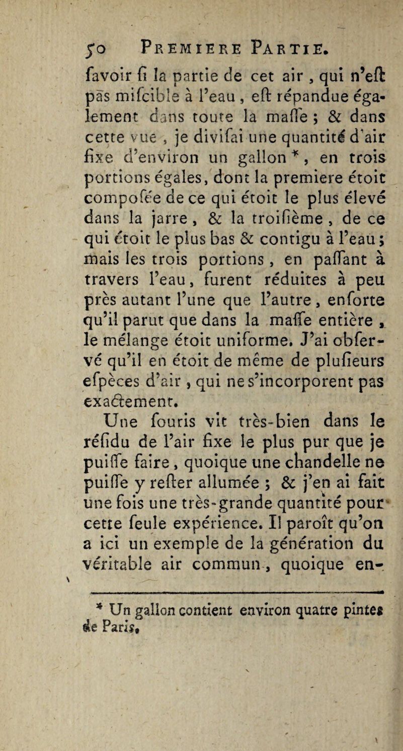 favoir (î la partie de cet air , qui n’eft pas mifcibîe à l’eau , efl: répandue éga¬ lement dans toute la mafi'e ; & dans cette vue , je divifai une quantité d’air fixe d’environ un gallon , en trois portions égales, dont la premiere étoit compofée de ce qui étoit le plus élevé dans la jarre, & la troifième , de ce qui étoit le plus bas & contigu à l’eau ; mais les trois portions, en paflant à travers l’eau, furent réduites à peu près autant l’une que l’autre , enforte qu’il parut que dans la malTe entière , le mélange étoit uniforme. J’ai obfer- vé qu’il en étoit de même de plufieurs efpèces d’air , qui ne s’incorporent pas exademenr. Une fouris vit très-bien dans le réfidu de l’air fixe le plus pur que je puilfe faire , quoique une chandelle ne puifTe y relier allumée ; & j’en ai fait une fois une très-grande quantité pour • cette feule expérience. Il paroît qu’on a ici un exemple de la génération du véritable air commun, quoique en- * Un gallon contient environ quatre pinte* ele Pari*,