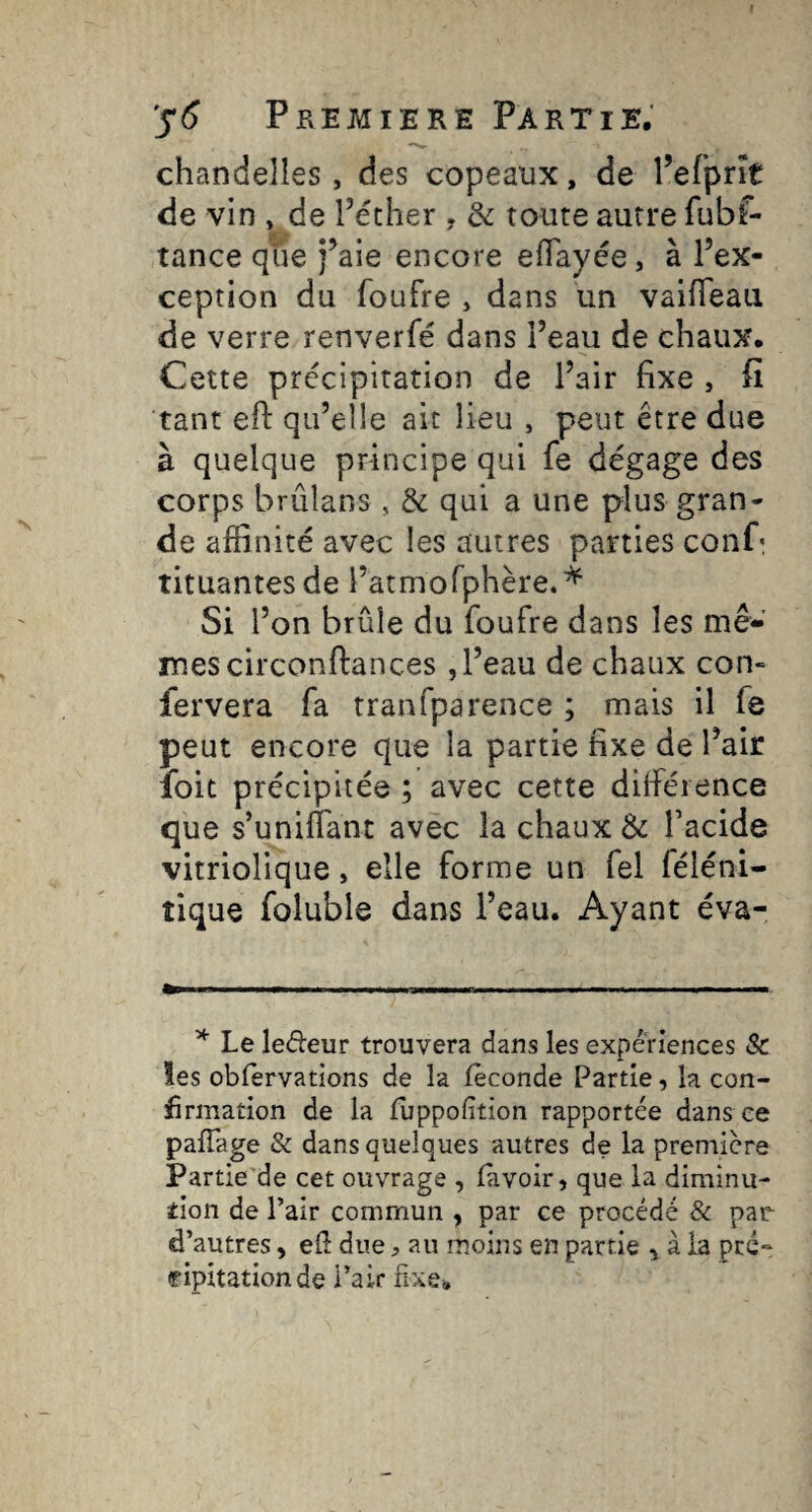 chandelles, des copeaux, de l’efpnt de vin » de l’écher , & route autre fubf- tance que j’aie encore eiïayée, à l’ex¬ ception du foufre , dans un vaifleaii de verre renverfé dans l’eau de chaux. Cette précipitation de l’air fixe , fii tant efl: qu’elle ait lieu , peut être due à quelque principe qui fe dégage des corps brûîans, & qui a une plus gran¬ de affinité avec les autres parties conP tituantesde l’atmorphère.* Si l’on brûle du foufre dans les mê¬ mes circonftances , l’eau de chaux con- fervera fa traafparence ; mais il fe peut encore que la partie fixe de l’air loit précipitée ; avec cette différence que s’unifiant avec la chaux & l’acide vitriolique, elle forme un fel féléni- tique foluble dans l’eau. Ayant éva- ^ Le ledeur trouvera dans les expériences & les oblervations de la féconde Partie, la con¬ firmation de la fijppolition rapportée dans ce pafiage & dans quelques autres de la premiere Partie de cet ouvrage , (avoir, que la diminu¬ tion de l’air commun , par ce procédé & par^ d’autres, efi due, au moins en partie , à la pré¬ cipitation de Pair fixe.