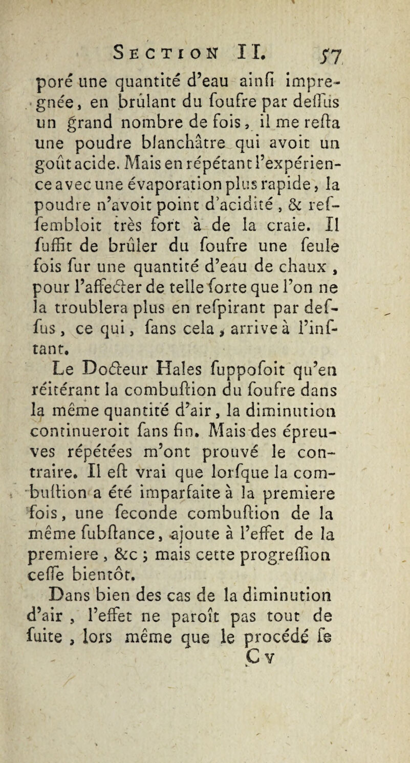 pore une quantité d’eau ainfi impre- • gnée, en brûlant du foufre par deOus un grand nombre de fois, il me refia une poudre blanchâtre qui avoir un goût acide. Mais en répétant l’expérien¬ ce avec une évaporation plus rapide, la poudre n’avoit point d’acidité , & ref- iembloit très fort à de la craie. Il fuffit de brûler du foufre une feule fois fur une quantité d’eau de chaux , pour l’affeéler de telle forte que l’on ne la troublera plus en refpirant par def- fus, ce qui, fans cela , arrive à i’inf- tant. Le Doéleur Haies fuppofoit qu’en réitérant la combuftion du foufre dans la même quantité d’air, la diminution concinueroit fans fin. Mais des épreu¬ ves répétées m’ont prouvé le con¬ traire, Il efî: vrai que lorfque la com- 'bulHon a été imparfaite à la premiere fois, une fécondé combuftion de la même fubftance, .ajoute à l’effet de la premiere , &c ; mais cette progreftion ceffe bientôt. Dans bien des cas de la diminution d’air , l’effet ne paroît pas tout de fuite , lors même que le procédé fê C Y