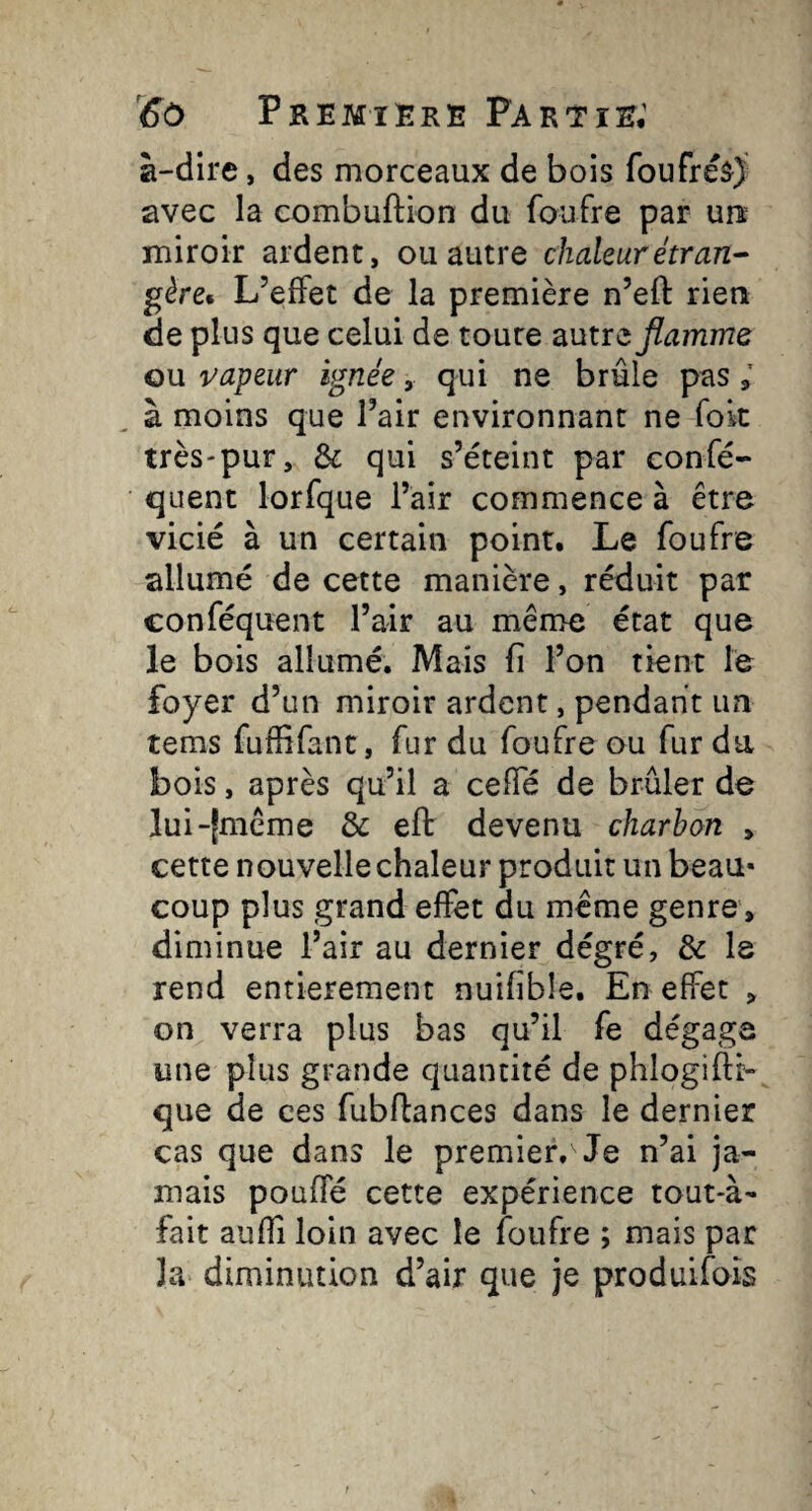 à-dire, des morceaux de bois foufréâ) avec la combuftion du foufre par un miroir ardent, ou autre chaleur étran¬ gère* L’effet de la première n’eft rien de plus que celui de toute autre flamme ou vapeur ignée, qui ne brûle pas ; à moins que l’air environnant ne fok très-pur, & qui s’éteint par confé- quent lorfque l’air commence à être vicié à un certain point. Le foufre allumé de cette manière, réduit par conféquent l’air au même état que le bois allumé. Mais fi l’on tient le foyer d’un miroir ardent, pendant un tems fuffifant, fur du foufre ou fur du bois, après qu’il a ceffé de brûler de lui-|mcme & eft devenu charbon , cette nouvelle chaleur produit un beau* coup plus grand effet du meme genre, diminue l’air au dernier dégré, de le rend entièrement nuifible. En effet , on verra plus bas qu’il fe dégage une plus grande quantité de phlogifti- que de ces fubftances dans le dernier cas que dans le premier. Je n’ai ja¬ mais pouffé cette expérience tout-à^ fait aufli loin avec le foufre ; mais par la diminution d’air que je produifois