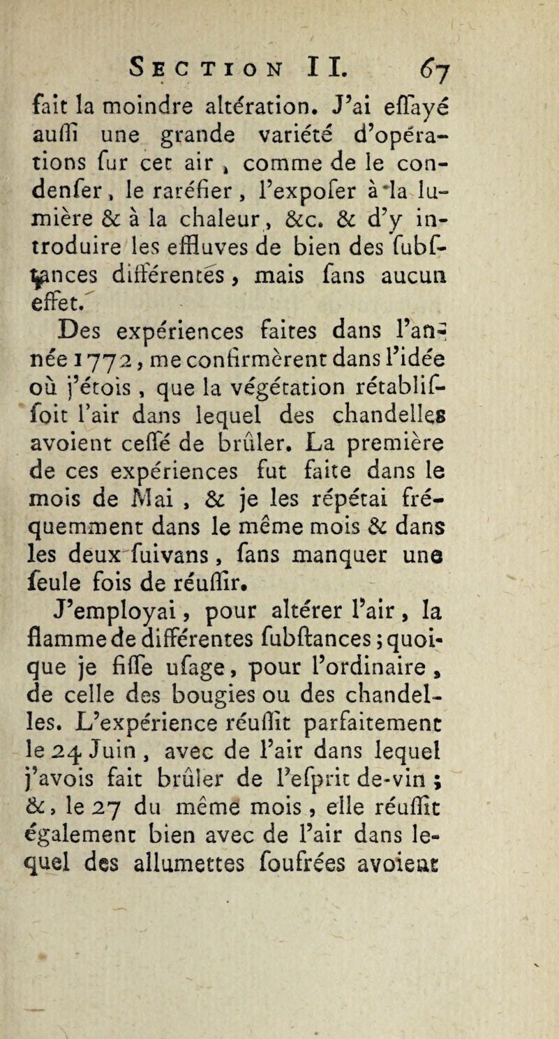 fait la moindre altération. J’ai efTayé auHl une grande variété d’opéra¬ tions fur cet air » comme de le con- denfer, le raréfier, l’expofer à*la lu¬ mière & à la chaleur, &c. & d’y in¬ troduire les effluves de bien des fubf- ipnces différences, mais fans aucun effet/ Des expériences faites dans l’aUr née 1772, me confirmèrent dans l’idée où j’étois , que la végétation rétablif- foit l’air dans lequel des chandelles avoient ceffé de brûler. La première de ces expériences fut faite dans le mois de JVIai , & je les répétai fré¬ quemment dans le même mois & dans les deux^fuivans, fans manquer une feule fois de réuflîr. J’employai, pour altérer flair , la flamme de différentes fubftances ; quoi¬ que je fiffe ufage, pour l’ordinaire , de celle des bougies ou des chandel¬ les. L’expérience réuflit parfaitement le 24 Juin , avec de flair dans lequel j’avois fait brûler de flefprit de-vin ; êc, le 27 du même mois , elle réufîît également bien avec de flair dans le¬ quel des allumettes foufrées avoieat