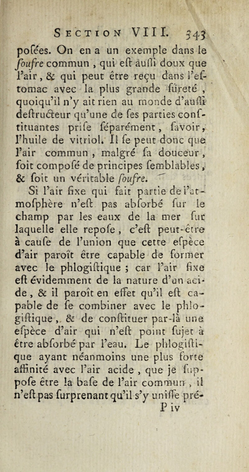 pofées. On en a un exemple dans le foufre commun , qui eft aulTi doux que l’air, de qui peut être reçu dans i’ef- tomac avec la plus grande fureté , quoiqu’il n’y ait rien au monde d’auffi deftruéleur qu’une de Tes parties conf- tituantes prife féparément, favoir, l’huile de vitriol* Il fe peut donc que l’air commun , malgré fa douceur , foit compofé de principes femblables, & foie un véritable foufre, Si l’air fixe qui fait partie dei’at- mofphère n’efi: pas abforbé fur le champ par les eaux de la mer fur laquelle elle repofe , c’eft peut-être à caufe de l’union que cette efpèce d’air paroît être capable de former avec le phlogiftique ; car l’air fixe efl évidemment de la nature d’un aci¬ de , & il paroît en effet qu’il ell: ca¬ pable de fe combiner avec le phlo¬ giftique , & de conftituer par-là une efpèce d’air qui n’eft point fujet à être abforbé par l’eau. Le phlogifti¬ que ayant néanmoins une plus forte affinité avec l’air acide , que je fup- pofe être la bafe de l’air commun , il n’eft pas furprenant qu’il s’y uniffe pré-