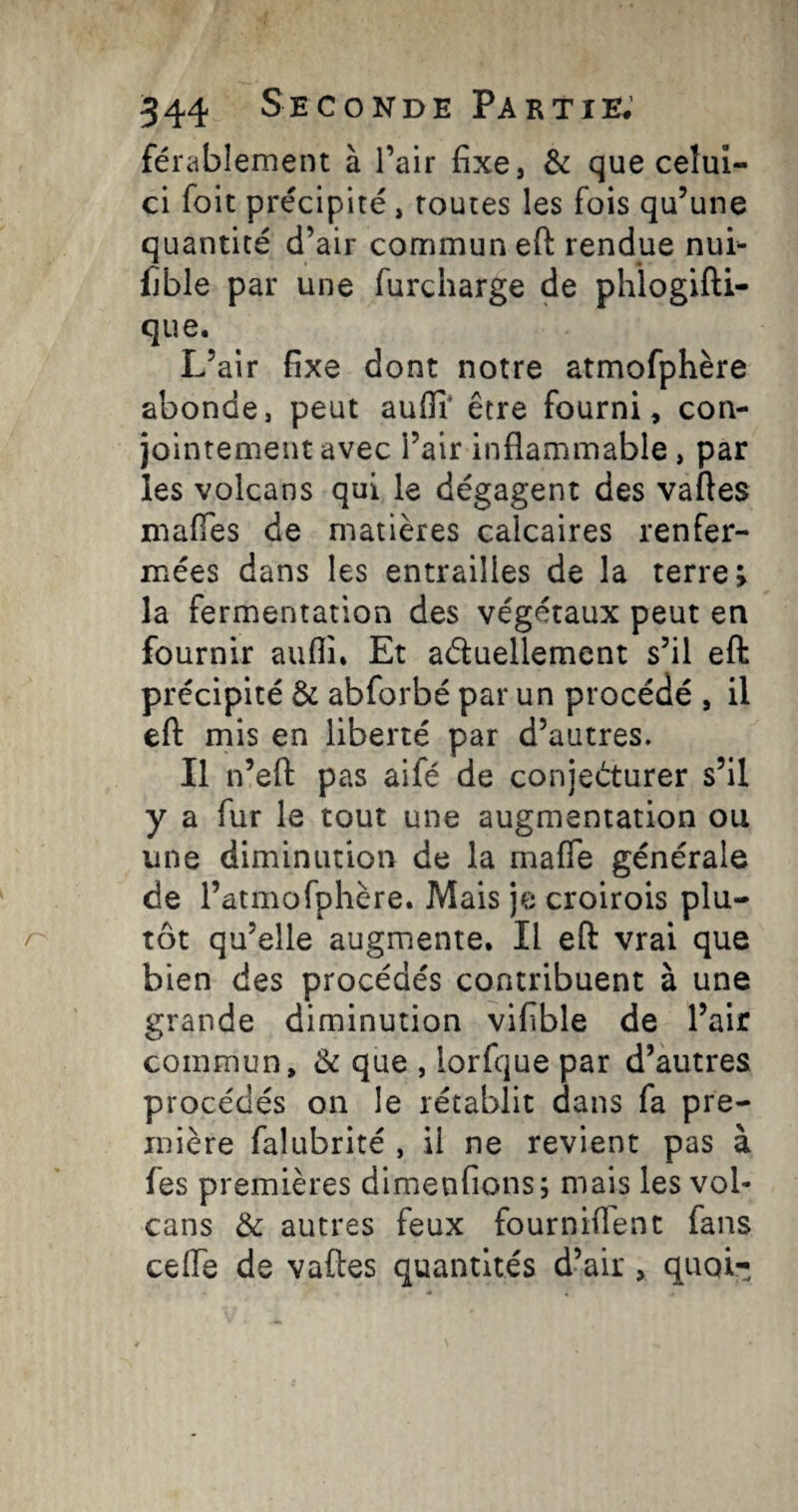 férablement à l’air fixe, & que celui- ci Toit précipité, routes les fois qu’une quantité d’air commun eft rendue nui- Ijble par une furcharge de phlogifti- que. L’air fixe dont notre atmofphère abonde, peut auflî* être fourni, con¬ jointement avec l’air inflammable, par les volcans qui le dégagent des vaftes maiïes de matières calcaires renfer¬ mées dans les entrailles de la terre; la fermentation des végétaux peut en fournir aufli. Et aduellement s’il efl: précipité & abforbé par un procédé , il efl: mis en liberté par d’autres. Il n’efl: pas aifé de conjecturer s’il y a fur le tout une augmentation ou une diminution de la mafle générale de l’atmofphère. Mais je croirois plu¬ tôt qu’elle augmente. Il efl: vrai que bien des procédés contribuent à une grande diminution vifible de l’air commun, & que , lorfque par d’autres procédés on le rétablit dans fa pre¬ mière falubrité , il ne revient pas à fes premières dimenfions; mais les vol¬ cans & autres feux fourniflent fans celle de vaftes quantités d’air , quoi-