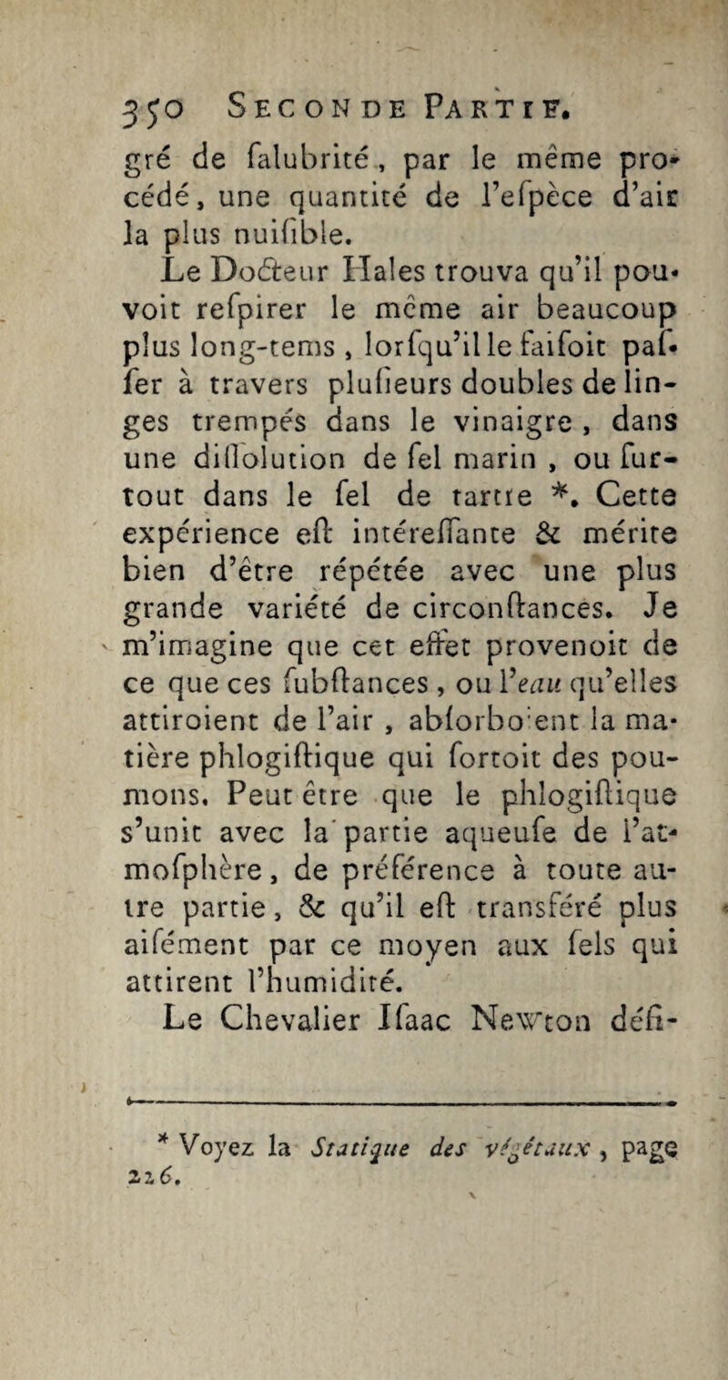 350 Sec ON DE Parti F, gré de falubrité , par le même pro* cédé, une quantité de I’eTpece d’air la plus nuifible. Le Doéteur Ilales trouva qu’il pou- voit refpirer le meme air beaucoup plus long-tems , lorfqu’ille faifoit paf* fer à travers plufieurs doubles de lin¬ ges trempés dans le vinaigre , dans une dillolution de Tel marin , ou fur- tout dans le fel de tartre Cette expérience efl: intérefiante & mérite bien d’être répétée avec une plus grande variété de circonftances. Je m’imagine que cet effet provenoit de ce que ces fubftances , ou Ÿeait qu’elles attiroient de l’air , ablorbo'ent la ma¬ tière phlogiftique qui fortoit des pou¬ mons, Peut être que le phlogiflique s’unit avec la'partie aqueufe de l’at- mofphère, de préférence à toute au¬ tre partie, & qu’il efl: transféré plus aifément par ce moyen aux Tels qui attirent l’humidité. Le Chevalier Ifaac New’ton déli- ^ Voyez la Statique des végétaux , page 2z6.