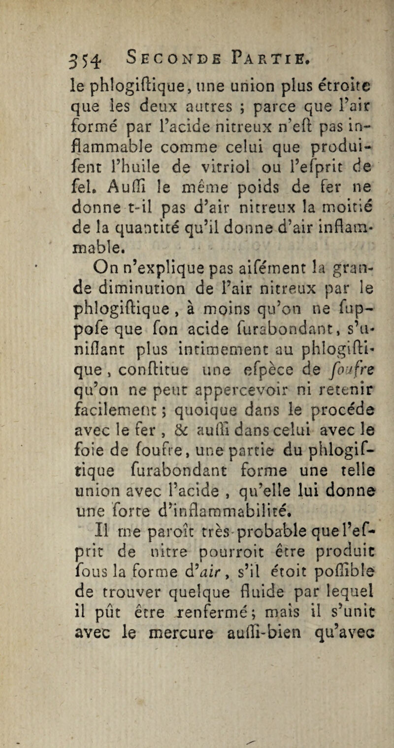 le phlogiftique, une union plus étroite que les deux autres ; parce que l’air formé par l’acide nitreux n’efl pas in¬ flammable comme celui que produi- fent l’huile de vitriol ou l’efprit de feU Aulïî le même poids de fer ne donne t-il pas d’air nitreux la moitié de la quantité qu’il donne d’air inflam¬ mable. On n’explique pas aifément la gran¬ de diminution de l’air nitreux par le phlogiftique , à moins qu’on ne fiip- pofe que Ton acide furabondant, s’u¬ nifiant plus intimement au phlogifti- que , conffitue une efpèce de foufre qu’on ne peut appercevoir ni retenir facilemetit ; quoique dans le procède avec le fer , & auffi dans celui avec le foie de foufre, une partie du phlogif- tique furabondant forme une telle union avec l’acide , qu’elle lui donne une forte d’inflammabilité. Il me paroit très-probable que l’ef¬ prit de nitre pourroit être produit fous la forme d’air y s’il étoit pofiible de trouver quelque fluide par lequel il pût être renfermé; mais il s’unit avec le mercure aufli-bien qu’avec