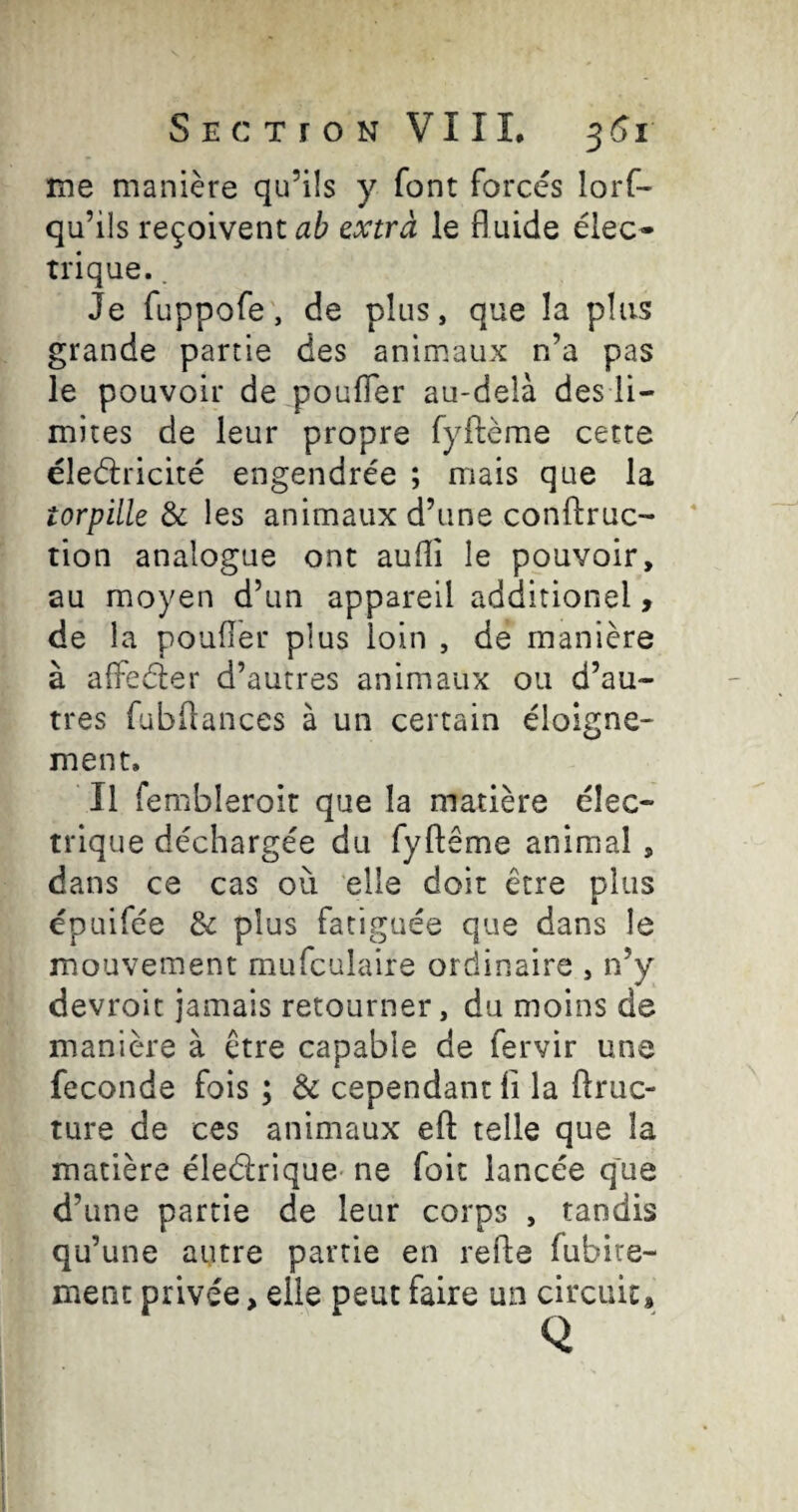 me manière qu’ils y font forcés lorf- qu’ils reçoivent ab extra le fl uide élec» trique.. Je fuppofe, de plus, que la plus grande partie des animaux n’a pas le pouvoir de poufler au-delà des li¬ mites de leur propre fyflème cette éleélricité engendrée ; mais que la torpille & les animaux d’une conftruc- tion analogue ont aufli le pouvoir, au moyen d’un appareil additionel, de la poufler plus loin , de manière à alfeéler d’autres animaux ou d’au¬ tres fübflances à un certain éloigne¬ ment. Il fembleroit que la matière élec¬ trique déchargée du fyftême animal, dans ce cas où elle doit être plus épuifée & plus fatiguée que dans le mouvement mufculaire ordinaire , n’y devroit jamais retourner, du moins de manière à être capable de fervir une fécondé fois ; & cependant li la ftruc- ture de ces animaux efl: telle que la matière éledrique- ne foit lancée q'ue d’une partie de leur corps , tandis qu’une autre partie en refle fubire- ment privée, elle peut faire un circuit.