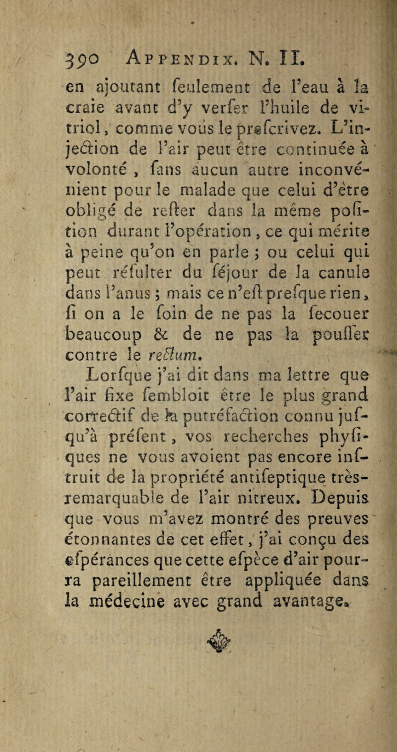 en ajoutant feulement de l’eau à la craie avant d’y verfer l’huile de vi¬ triol , comme voiis le prifcrivez. L’in- jedlion de l’air peut être continuée à volonté , fans aucun autre inconvé¬ nient pour le malade que celui d’être obligé de relier dans la même pofi- tion durant l’opération , ce qui mérite à peine qu’on en parle ; ou celui qui peut réfuîter du féjour de la canule dans l’anus ; mais cen’ellprefque rien, fi on a le foin de ne pas la fecouer beaucoup de de ne pas la pouÜei: contre le reElum, Lorfque j’ai dit dans ma lettre que l’air fixe fembloit être le plus grand cor'reétif de h putréfaélion connu juf- qu’à préfent, vos recherches phyfi- ques ne vous avoient pas encore inf- truit de la propriété antifeptique très- remarquable de l’air nitreux. Depuis que vous m’avez montré des preuves étonnantes de cet effet, j’ai conçu des C'fpérances que cette efpèce d’air pour¬ ra pareillement être appliquée dans la médecine avec grand avantage»