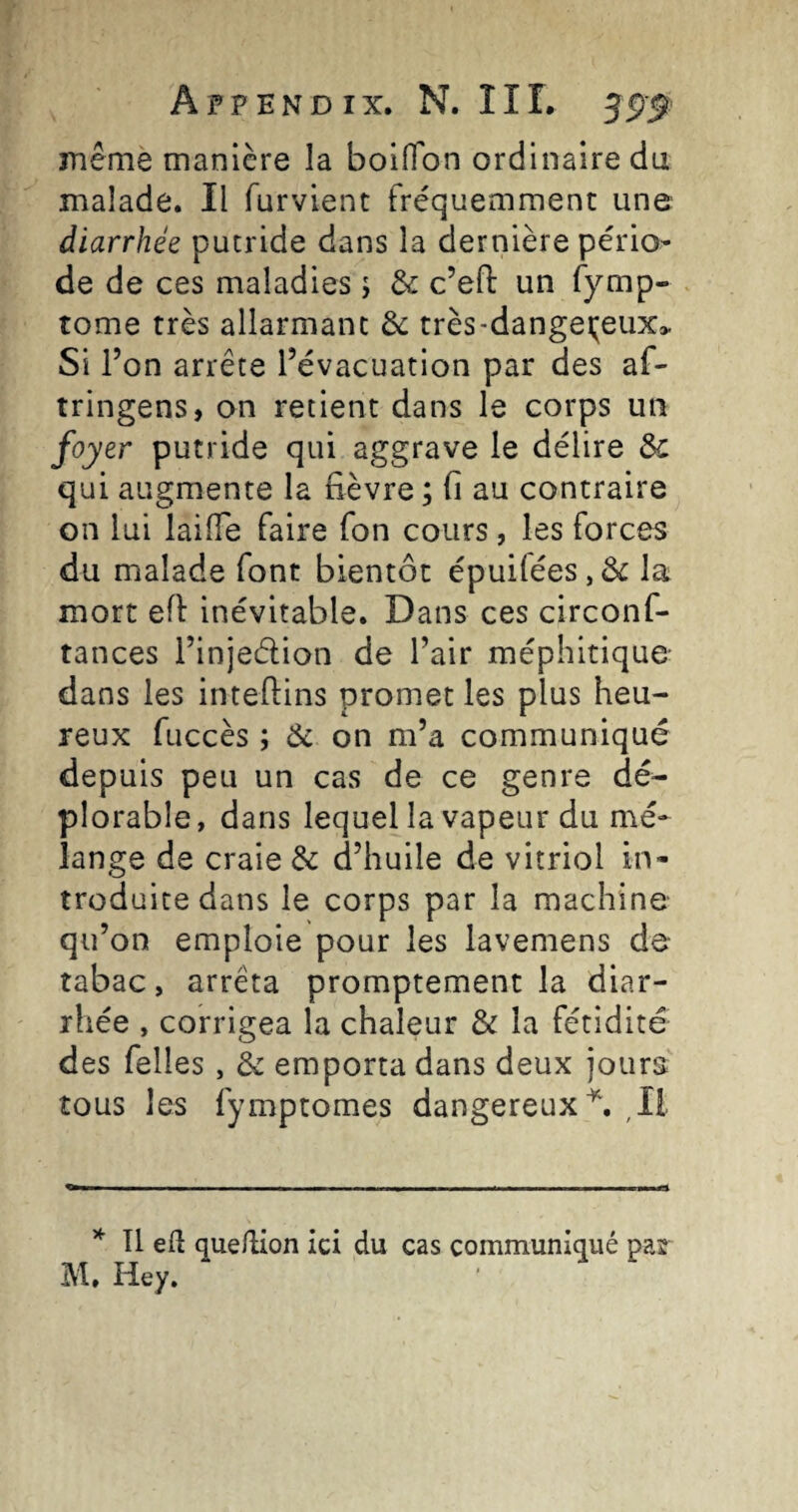 mêmè manière la boiffon ordinaire du malade. Il furvient fréquemment une diarrhée putride dans la dernière pério¬ de de ces maladies j & c’efl: un fymp- tome très allarmanc & très-dange(;eux> Si l’on arrête l’évacuation par des af- tringens, on retient dans le corps un er putride qui aggrave le délire & qui augmente la fièvre ; fi au contraire on lui lailTe faire Ton cours, les forces du malade font bientôt épuifées,& la mort efi inévitable. Dans ces circonf- tances l’injedion de l’air méphitique- dans les inteftins promet les plus heu¬ reux fuccès ; Ôc on m’a communiqué depuis peu un cas de ce genre dé¬ plorable, dans lequel la vapeur du mé¬ lange de craie & d’huile de vitriol in¬ troduite dans le corps par la machine qu’on emploie pour les lavemens de- tabac, arrêta promptement la diar¬ rhée , corrigea la chaleur & la fétidité des Telles, & emporta dans deux jours tous les fymptomes dangereux^. ,Il * Il eft quellion ici du cas communiqué pas M. Hey.