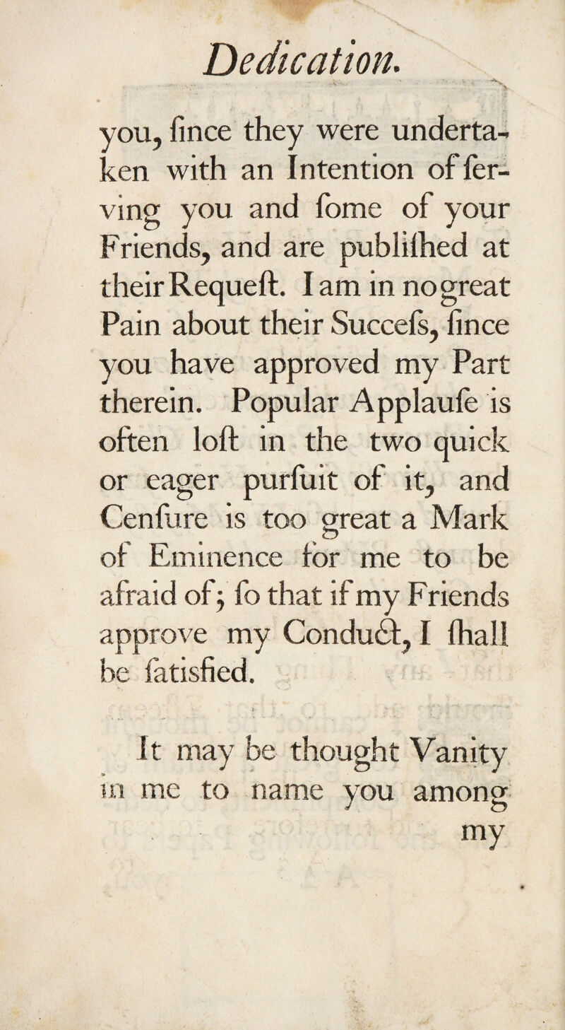 - ... • ^ you, fince they were underta¬ ken with an Intention offer- ving you and Tome of your Friends, and are publilhed at their Requeft. I am in no great Pain about their Succels, fince you have approved my Part therein. Popular Applauie is often loft in the two quick or eager purluit of it, and Cenfure is too great a Mark of Eminence for me to be afraid of; fo that if my F riends approve my Conduct, I fhall be fatisfied. . j x y , , It may be thought Vanity m me to name you among my