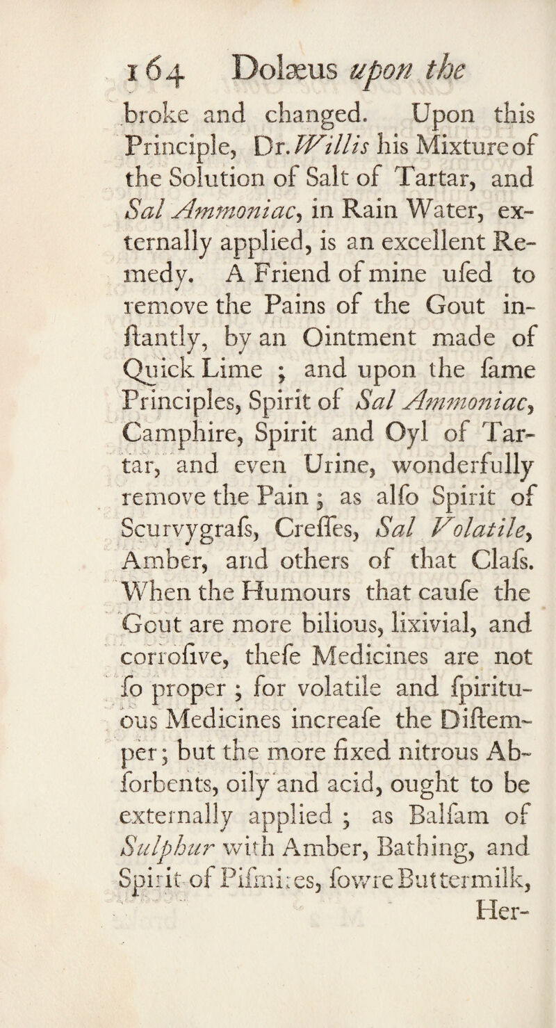 broke and changed. Upon this Principle, Dr .Willis his Mixture of the Solution of Salt of Tartar, and Sal Ammoniac, in Rain Water, ex¬ ternally applied, is an excellent Re¬ medy. A Friend of mine ufed to remove the Pains of the Gout in- flan tly, by an Ointment made of Quick Lime ; and upon the fame Principles, Spirit of Sal Ammoniac Camphire, Spirit and Oyl of Tar¬ tar, and even Urine, wonderfully remove the Pain ; as alfo Spirit of Scurvygrafs, Crefles, Sal Volatile, Amber, and others of that Clafs. When the Humours that caufe the Gout are more bilious, lixivial, and corrofive, thefe Medicines are not fo proper ; for volatile and fpiritu- ous Medicines increafe the Diflem- per; but the more fixed nitrous Ab~ forbents, oily and acid, ought to be externally applied ; as Balfam of Sulphur with Amber, Bathing, and Spirit of Pifmires, iowreButtermilk, ' Her-
