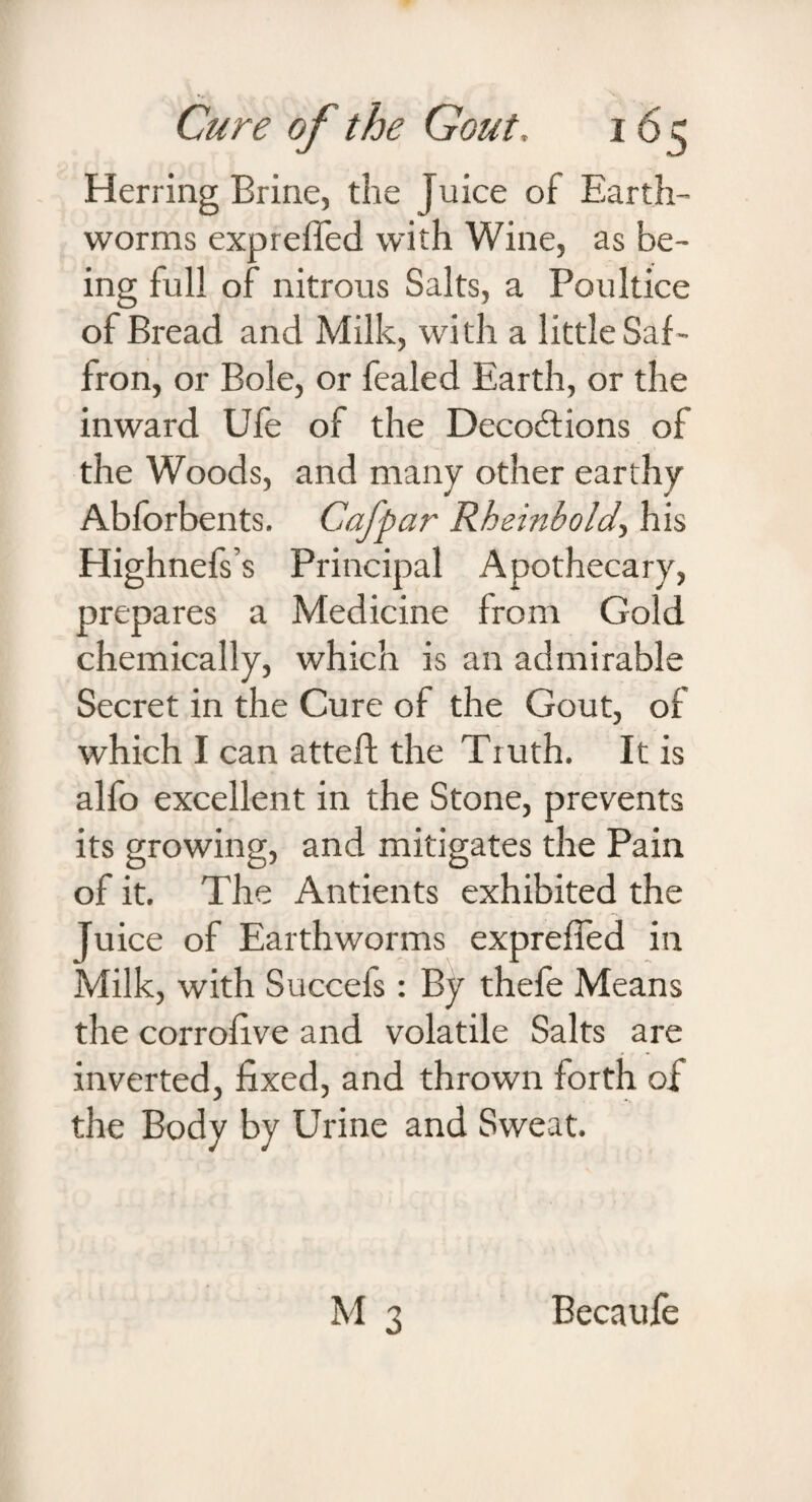Herring Brine, the [nice of Earth¬ worms expreffed with Wine, as be¬ ing full of nitrous Salts, a Poultice of Bread and Milk, with a little Saf¬ fron, or Bole, or fealed Earth, or the inward Ufe of the Decoftions of the Woods, and many other earthy Abforbents. Cafpar Rheinbold, his Highnefs’s Principal Apothecary, prepares a Medicine from Gold chemically, which is an admirable Secret in the Cure of the Gout, of which I can attefl; the Truth. It is alfo excellent in the Stone, prevents its growing, and mitigates the Pain of it. The Antients exhibited the Juice of Earthworms expreffed in Milk, with Succefs: By thefe Means the corrofrve and volatile Salts are inverted, fixed, and thrown forth of the Body by Urine and Sweat. Becaufe