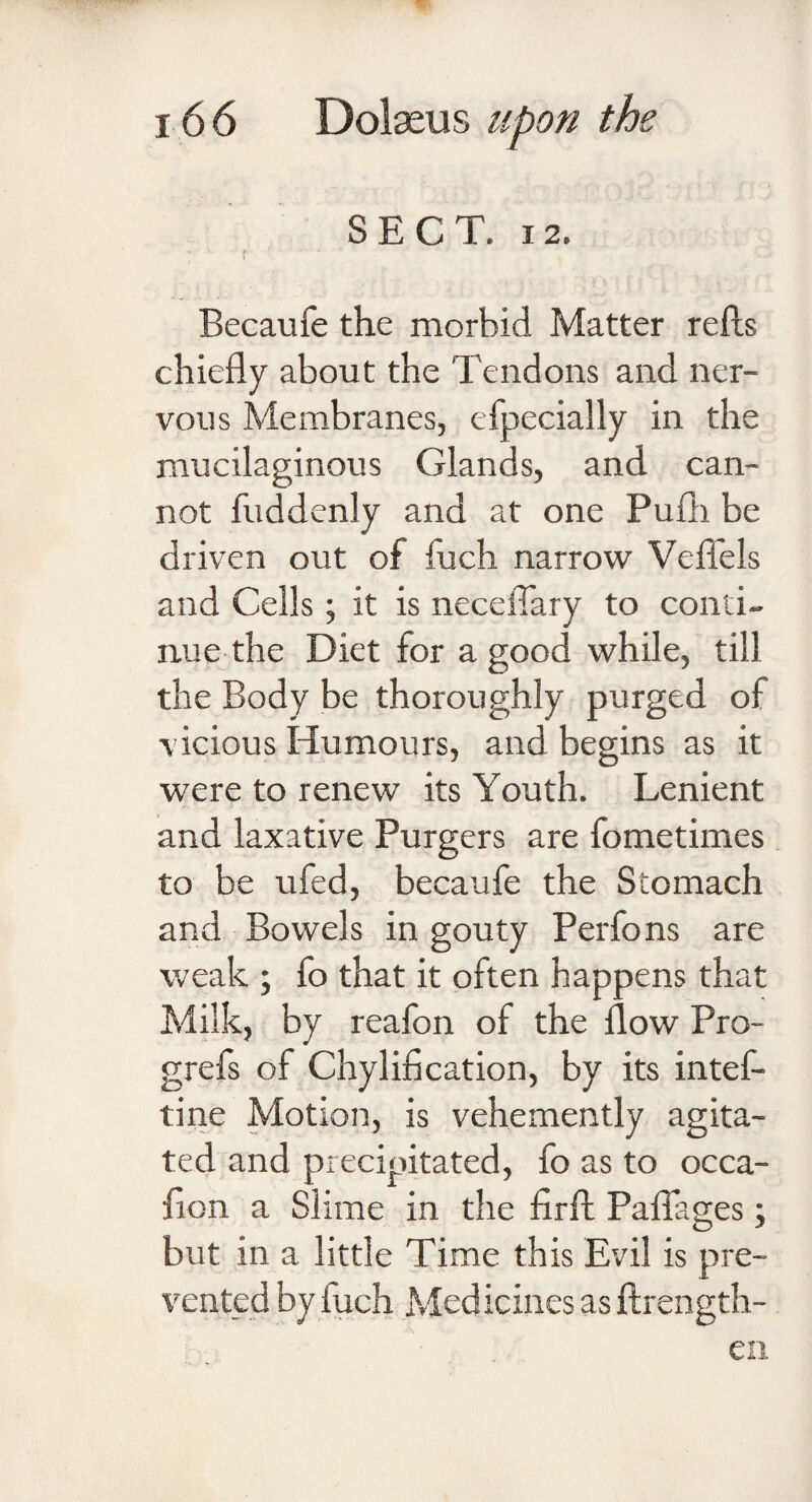 SECT. 12. Becaufe the morbid Matter refts chiefly about the Tendons and ner¬ vous Membranes, efpecially in the mucilaginous Glands, and can¬ not fuddenly and at one Pufli be driven out of fuch narrow Veflels and Cells; it is neceflary to conti¬ nue the Diet for a good while, till the Body be thoroughly purged of vicious Humours, and begins as it were to renew its Youth. Lenient and laxative Purgers are fometimes to be ufed, becaufe the Stomach and Bowels in gouty Perfons are weak ; fo that it often happens that Milk, by reafon of the flow Pro¬ gress of Chylification, by its intef- tine Motion, is vehemently agita¬ ted and precipitated, fo as to occa- fion a Slime in the firft Paflages; but in a little Time this Evil is pre¬ vented by luch Medicines as ftrength- en