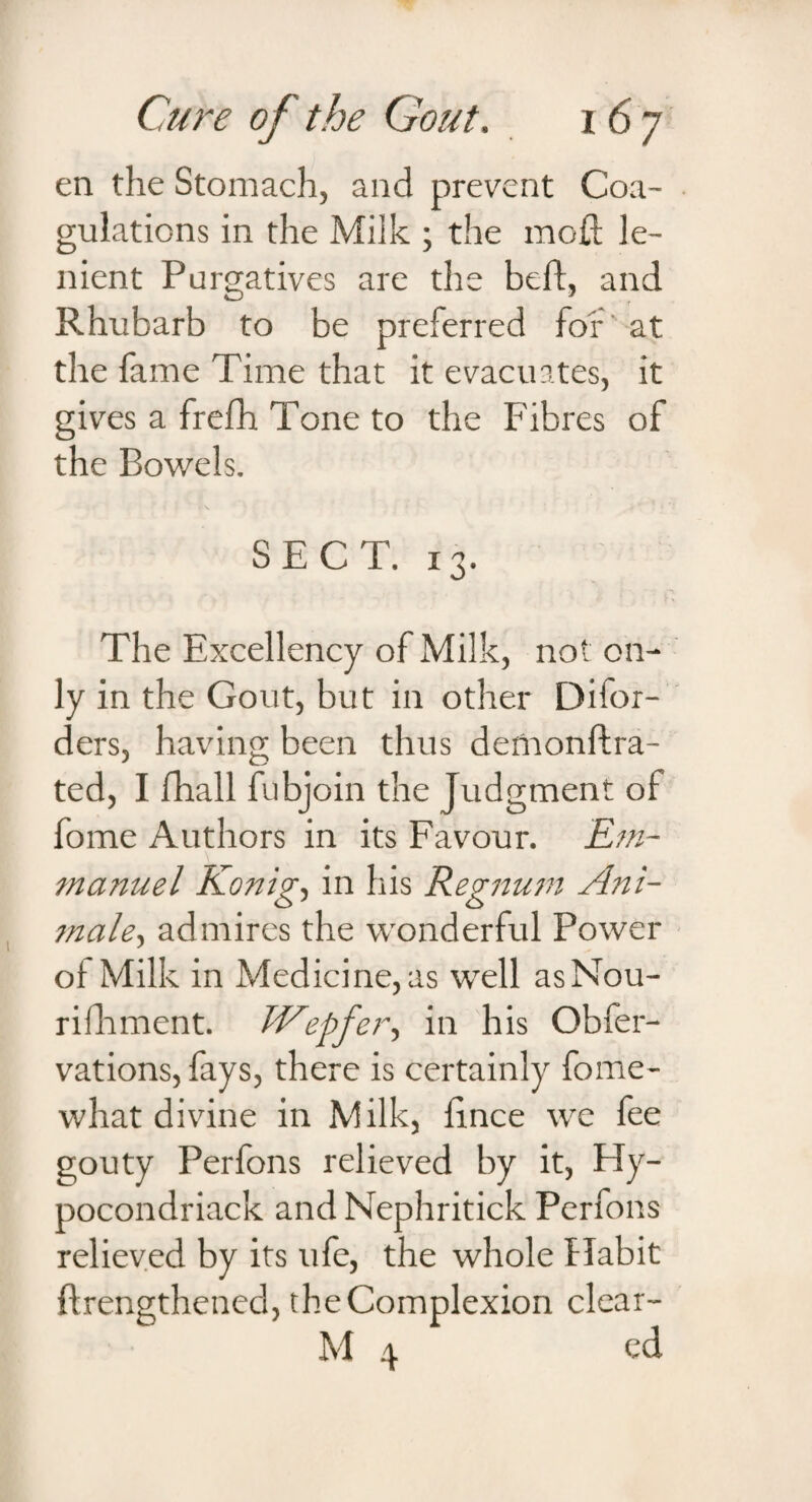en the Stomach, and prevent Coa¬ gulations in the Milk ; the mofi le¬ nient Purgatives are the beft, and Rhubarb to be preferred for at the fame Time that it evacuates, it gives a frefh Tone to the Fibres of the Bowels. SECT. 13. The Excellency of Milk, not on¬ ly in the Gout, but in other Difor- ders, having been thus demonftra- ted, I fhall fubjoin the Judgment of fome Authors in its Favour. Em¬ manuel Konig, in his Regnum Ani- tnale, admires the wonderful Power of Milk in Medicine, as well asNou- rilhment. Wepfer, in his Obfer- vations, fays, there is certainly fome- what divine in Milk, fince we fee gouty Perfons relieved by it, Hy- pocondriack and Nephritick Perfons relieved by its life, the whole Habit ftrengthened, the Complexion clear- M 4 ed