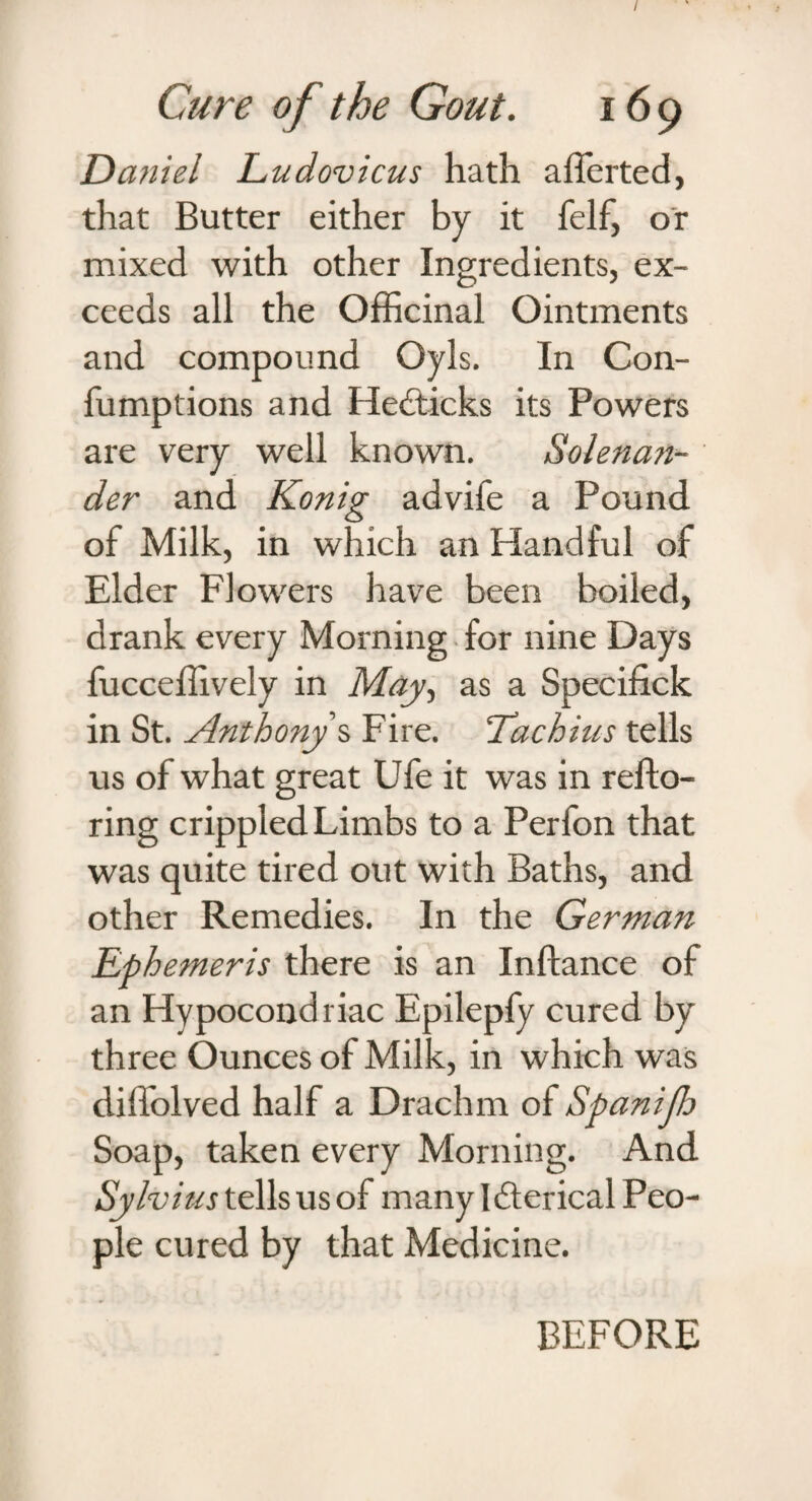 / Cure of the Gout. 169 Daniel Ludovicus hath afferted, that Butter either by it felf, or mixed with other Ingredients, ex¬ ceeds all the Officinal Ointments and compound Oyls. In Con- lumptions and Hefticks its Powers are very well known. Solenan- der and Konig advife a Pound of Milk, in which an Handful of Elder Flowers have been boiled, drank every Morning for nine Days fucceffively in May, as a Specifick in St. Anthony s Fire. Tachius tells us of what great Ufe it was in refto- ring crippled Limbs to a Perfon that was quite tired out with Baths, and other Remedies. In the German Efb emeris there is an Inftance of an Hypocondriac Epilepfy cured by three Ounces of Milk, in which was diffolved half a Drachm of Spanijh Soap, taken every Morning. And Sylvius tells us of many Ifterical Peo¬ ple cured by that Medicine. BEFORE