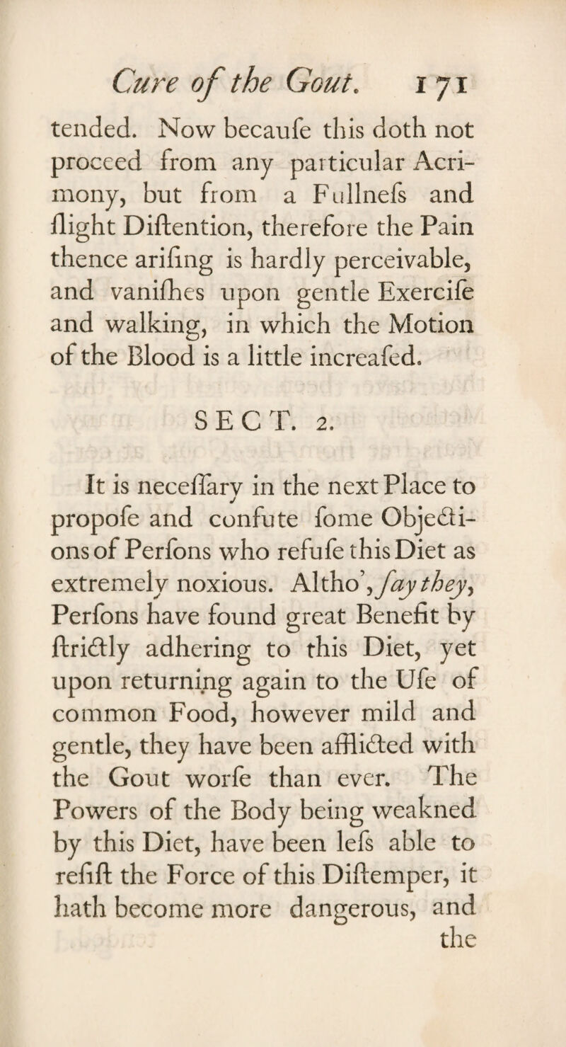 tended. Now becaufe this doth not proceed from any particular Acri¬ mony, but from a Fullnefs and flight Diftention, therefore the Pain thence ariflng is hardly perceivable, and vanifhes upon gentle Exercife and walking, in which the Motion oi the Blood is a little increafed. SECT. 2. It is neceflarv in the next Place to j propofe and confute fome Objecti¬ ons of Perfons who refufe this Diet as extremely noxious. Altho\ fay they, Perfons have found great Benefit by ftriCtly adhering to this Diet, yet upon returning again to the Ufe of common Food, however mild and gentle, they have been afflicted with the Gout worfe than ever. The Powers of the Body being weakned by this Diet, have been lefs able to refift the Force of this Diftemper, it hath become more dangerous, and the