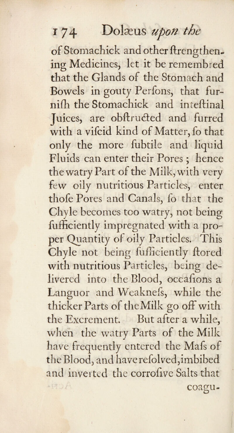 of Stomachick and other ftrengthen- ing Medicines, let it be remembred that the Glands of the Stomach and Bowels in gouty Perfons, that fur- nifh the Stomachick and inteftinal Juices, are obftrudted and furred with a vifcid kind of Matter, fo that only the more fubtile and liquid Fluids can enter their Pores; hence the watry Part of the Milk, with very few oily nutritious Particles, enter thofe Pores and Canals, lo that the Chyle becomes too watry, not being fufficiently impregnated with a pro¬ per Quantity of oily Particles. This Chyle not being fufficiently ftored with nutritious Particles, being de¬ livered into the Blood, occahons a Languor and Weaknefs, while the thicker Parts of the Milk go off with the Excrement. But after a while, when the watry Parts of the Milk have frequently entered the Mafs of the Blood, and have refolved,imbibed and inverted the corrolive Salts that coagu-