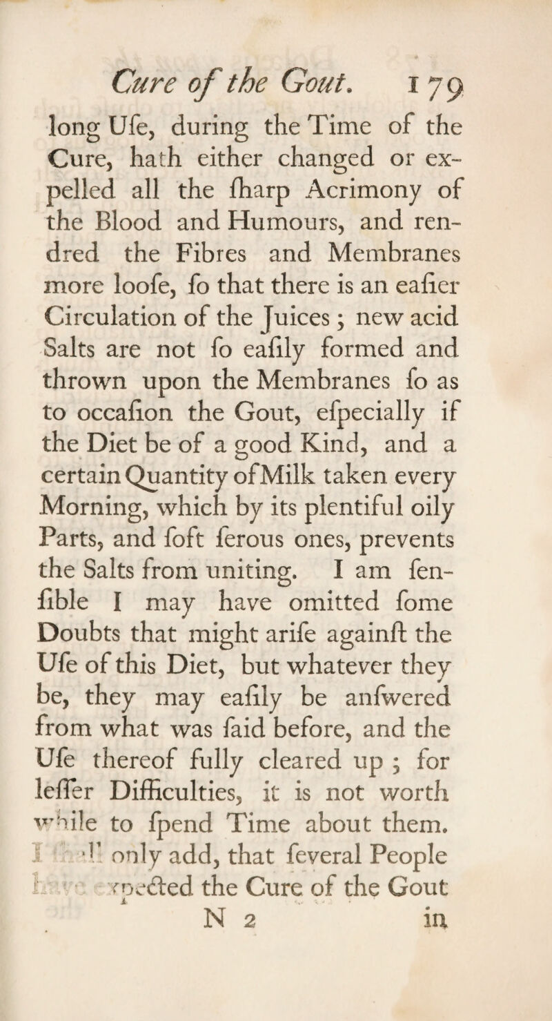 long Ufe, during the Time of the Cure, hath either changed or ex¬ pelled all the ffiarp Acrimony of the Blood and Humours, and ren- dred the Fibres and Membranes more loofe, fo that there is an ealier Circulation of the Juices; new acid Salts are not fo ealily formed and thrown upon the Membranes fo as to occalion the Gout, efpecially if the Diet be of a good Kind, and a certain Quantity ofMilk taken every Morning, which by its plentiful oily Parts, and foft ferous ones, prevents the Salts from uniting. I am fen- fible I may have omitted fome Doubts that might arife againft the Ufe of this Diet, but whatever they be, they may eafily be anfwered from what was faid before, and the Ufe thereof fully cleared up ; for leffier Difficulties, it is not worth while to fpend Time about them. I “11 only add, that feveral People routed the Cure of the Gout 1 N 2 in