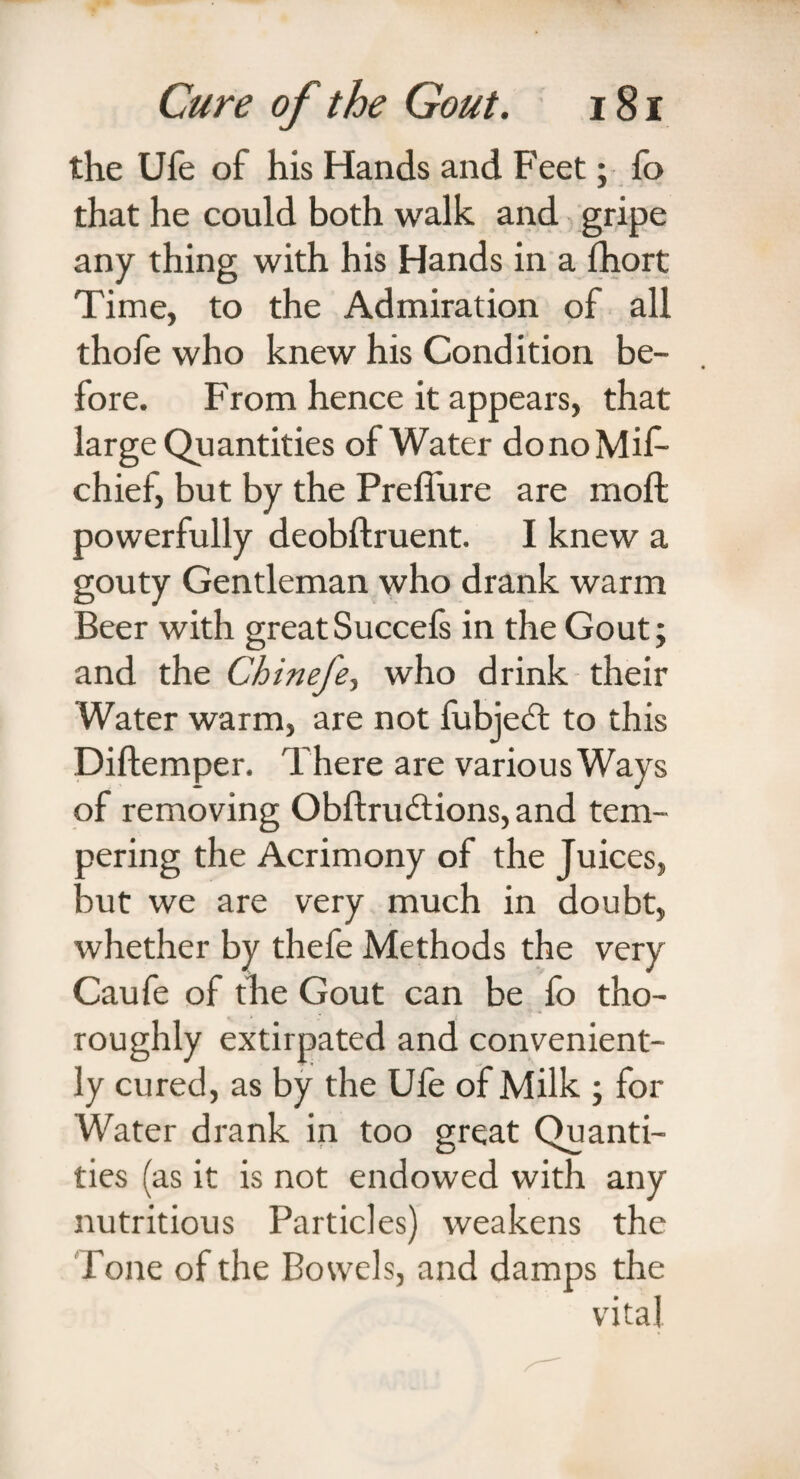 the Ufe of his Hands and Feet; fo that he could both walk and gripe any thing with his Hands in a fhort Time, to the Admiration of all thofe who knew his Condition be¬ fore. From hence it appears, that large Quantities of Water donoMif- chief, but by the Prefl'ure are moffc powerfully deobftruent. I knew a gouty Gentleman who drank warm Beer with greatSuccefs in the Gout; and the Chineje, who drink their Water warm, are not fubjeft to this Diftemper. There are various Ways of removing Obftrudtions, and tem¬ pering the Acrimony of the Juices, but we are very much in doubt, whether by thefe Methods the very Caufe of the Gout can be fo tho¬ roughly extirpated and convenient¬ ly cured, as by the Ufe of Milk ; for Water drank in too great Quanti¬ ties (as it is not endowed with any nutritious Particles) weakens the Tone of the Bowels, and damps the vital