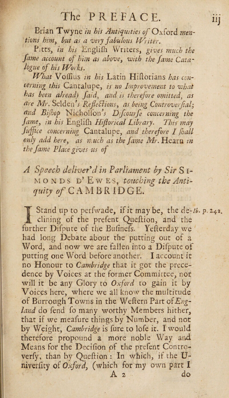 Brian Twyne in his Antiquities of Oxford men¬ tions him, but as a very fabulous Writer. Pitts, in his Englifh Writers, gives much the fame account of him as above, with the fame Cata¬ logue of his Works. What Voffius in his Latin Hiftorians has con¬ cerning this Cantalupe, is no Improvement to what has been already faid, and is therefore omitted\ as are Mr. Seldenh- Reflections, as being Controverfial; and Bijhop Nichoiionh Dfourfe concerning the fame, in his Englifh Hiftorical Library. This may Suffice concerning Cantalupe, and therefore I fall only add here, as much as the fame Mr. Hearn in the fame Place gives us of A Speech deliver'd in Parliament by Sir S I- MOND5 D5 Ewes, touching the Anti¬ quity of C A M BRIDGE. Stand up to perfwade, if it may be, the Az-ib. p. 242, dining of the prefent Qiieftion, and the further Difpute of the Bufinefs, Yeherday we had long Debate about the putting out of a Word, and now we are fallen into a Difpute of putting one Word before another. I account it no Honour to Cambridge that it got the prece¬ dence by Voices at the former Committee, nor will it be any Glory to Oxford to gain it by Voices here, where we all know the multitude of Burrough Towns in the Weftern Part Eng¬ land do fend fo many worthy Members hithers that if we meafure things by Number, and not by Weight, Cambridge is fure to lofe it. I would therefore propound a more noble Way and Means for the Decifion of the prefent Centre- verfy, than by Queftion : In which, if the U- niverfity of Oxford, (which for my own part I A 2 do